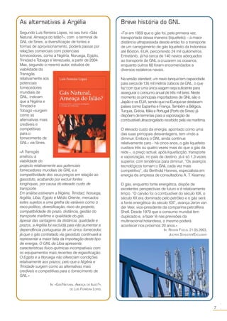 7
○○
Breve história do GNL
«Foi em 1959 que o gás foi, pela primeira vez,
transportado dessa maneira (liquefeito) – a maior
distância ultrapassada desde então foi o transporte
de um carregamento de gás liquefeito da Indonésia
até Bóston, EUA, percorrendo 24 mil quilómetros.
Entretanto, já há cerca de 140 navios adequados
ao transporte de GNL a cruzarem os oceanos,
enquanto outros 60 foram encomendados a
diversos estaleiros navais.
Na versão standard, um navio tanque tem capacidade
para cerca de 135 mil metros cúbicos de GNL, o que
faz com que uma única viagem seja suficiente para
assegurar o consumo anual de três mil lares. Neste
momento os principais importadores de GNL são o
Japão e os EUA, sendo que na Europa se destacam
países como Espanha e França. Também a Bélgica,
Turquia, Grécia, Itália e Portugal (Porto de Sines) já
dispõem de terminais para a vaporização de
combustível ultracongelado recebido pela via marítima.
O elevado custo da energia, apontado como uma
das suas principais desvantagens, tem vindo a
diminuir. Embora o GNL ainda continue
relativamente caro - há cinco anos, o gás liquefeito
custava três ou quatro vezes mais do que o gás da
rede -, o preço actual, após liquefacção, transporte
e vaporização, no país de destino, já é só 1,3 vezes
superior, com tendência para diminuir. “Os avanços
tecnológicos tornam o GNL cada vez mais
competitivo”, diz Berthold Hannes, especialista em
energia da empresa de consultadoria A. T. Kearney.
O gás, enquanto fonte energética, dispõe de
excelentes perspectivas de futuro e é relativamente
limpo. “O carvão foi o combustível do século XIX, o
século XX era dominado pelo petróleo e o gás será
a fonte energética do século XXI”, avança Jeron van
der Veer, vice-presidente da companhia petrolífera
Shell. Desde 1970 que o consumo mundial tem
duplicado e, a fazer fé nas previsões da
multinacional holandesa, o mesmo poderá
acontecer nos próximos 20 anos.»
IN: REVISTA FOCUS, 21.05.2003,
JOCHEN SCHUSTER/EXCLUSIVO
As alternativas à Argélia
Segundo Luís Ferreira Lopes, no seu livro «Gás
Natural, Ameaça do Islão?», com o terminal de
GNL de Sines, a diversificação de fontes e
formas de aprovisionamento, poderá passar por
relações comerciais com potenciais
fornecedores, como a Nigéria, Noruega, Egipto,
Trinidad e Tobago e Venezuela, a partir de 2004.
Mas, segundo o mesmo autor, estudos de
viabilidade da
Transgás
relativamente aos
potenciais
fornecedores
mundiais de
GNL, indicam
que a Nigéria e
Trinidad e
Tobago «surgem
como as
alternativas mais
credíveis e
competitivas
para o
fornecimento de
GNL» via Sines.
«A Transgás
analisou a
viabilidade do
projecto relativamente aos potenciais
fornecedores mundiais de GNL e a
competitividade dos seus preços em relação ao
gasoduto, acabando por excluir fontes
longínquas, por causa do elevado custo de
transporte.
Em análise estiveram a Nigéria, Trinidad, Noruega,
Argélia, Líbia, Egipto e Médio Oriente, mercados
estes sujeitos a uma grelha de variáveis como o
risco político, diversificação, risco do projecto,
compatibilidade do prazo, distância, gestão do
transporte marítimo e qualidade do gás.
Apesar das vantagens da distância, qualidade e
prazos, a Argélia foi excluída para não aumentar a
dependência portuguesa de um único fornecedor,
já que o gás contratado via gasoduto continuará a
representar a maior fatia da importação deste tipo
de energia; O GNL da Líbia apresenta
características físico-químicas incompatíveis com
os equipamentos mais recentes de regasificação;
O Egipto e a Noruega não ofereciam condições
relativamente aos prazos; pelo que a Nigéria e
Trinidade surgem como as alternativas mais
credíveis e competitivas para o fornecimento de
GNL.»
IN: «GÁS NATURAL, AMEAÇA DO ISLÃO?»,
DE LUÍS FERREIRA LOPES.
 