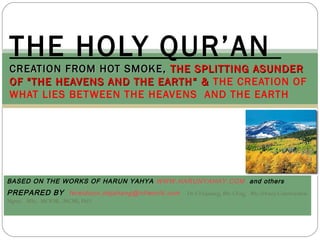 BASED ON THE WORKS OF HARUN YAHYA WWW.HARUNYAHAY.COM and others
PREPARED BY fereidoun.dejahang@ntlworld.com Dr F.Dejahang, BSc CEng, BSc (Hons) Construction
Mgmt, MSc, MCIOB, .MCMI, PhD
THE HOLY QUR’AN
CREATION FROM HOT SMOKE,CREATION FROM HOT SMOKE, THE SPLITTING ASUNDERTHE SPLITTING ASUNDER
OF "THE HEAVENS AND THE EARTH“ &OF "THE HEAVENS AND THE EARTH“ & THE CREATION OF
WHAT LIES BETWEEN THE HEAVENS  AND THE EARTH
 