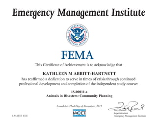 Emergency Management Institute
This Certificate of Achievement is to acknowledge that
has reaffirmed a dedication to serve in times of crisis through continued
professional development and completion of the independent study course:
Tony Russell
Superintendent
Emergency Management Institute
KATHLEEN M ABBITT-HARTNETT
IS-00011.a
Animals in Disasters: Community Planning
Issued this 22nd Day of November, 2015
0.5 IACET CEU
 