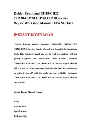 Kohler Command CH18-CH25
CH620-CH730 CH740 CH750 Service
Repair Workshop Manual DOWNLOAD
INSTANT DOWNLOAD
Original Factory Kohler Command CH18-CH25 CH620-CH730
CH740 CH750 Service Repair Manual is a Complete Informational
Book. This Service Manual has easy-to-read text sections with top
quality diagrams and instructions. Trust Kohler Command
CH18-CH25 CH620-CH730 CH740 CH750 Service Repair Manual
will give you everything you need to do the job. Save time and money
by doing it yourself, with the confidence only a Kohler Command
CH18-CH25 CH620-CH730 CH740 CH750 Service Repair Manual
can provide.
Service Repair Manual Covers:
Safety
Maintenance
Specifications
Tools and Aids
 