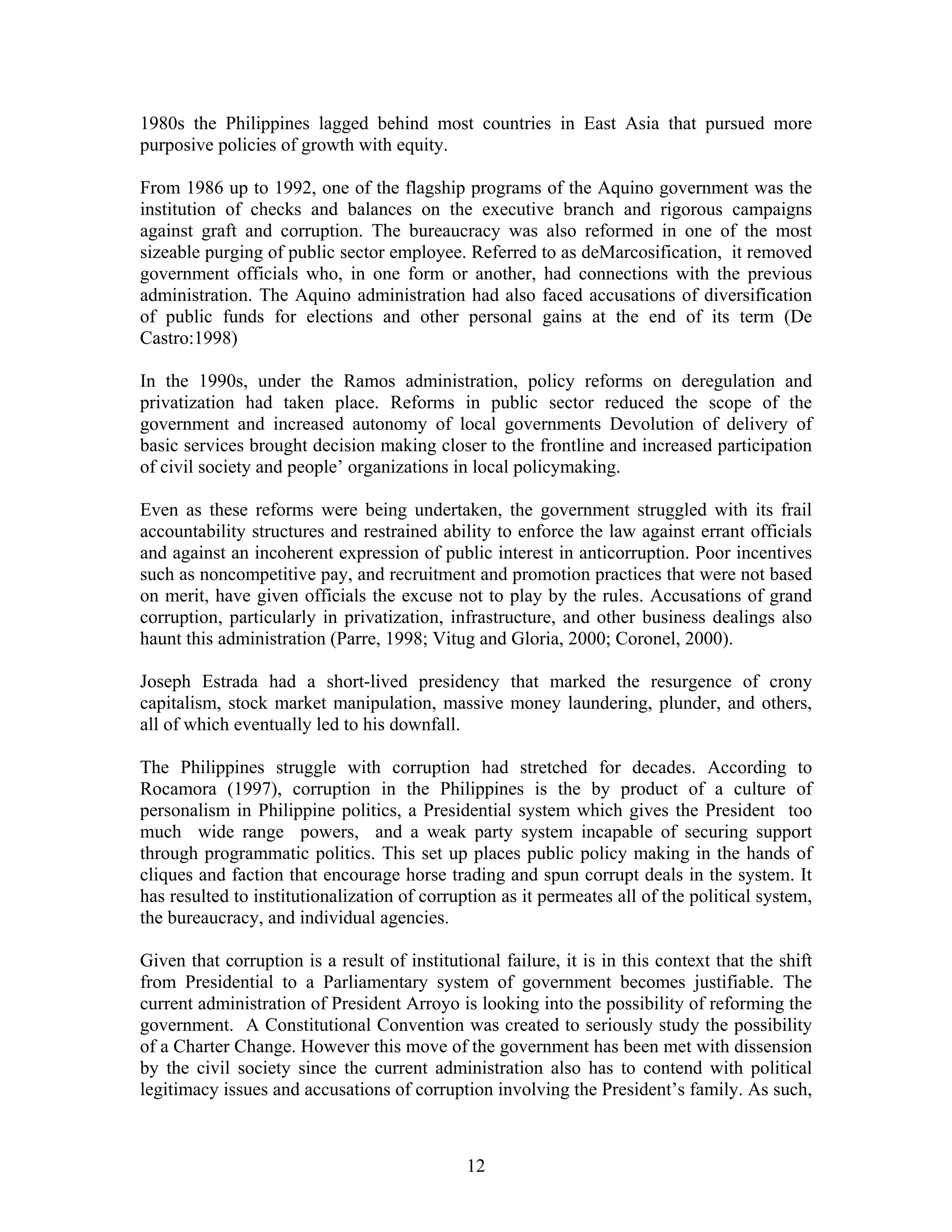1980s the Philippines lagged behind most countries in East Asia that pursued more
purposive policies of growth with equity.
From 1986 up to 1992, one of the flagship programs of the Aquino government was the
institution of checks and balances on the executive branch and rigorous campaigns
against graft and corruption. The bureaucracy was also reformed in one of the most
sizeable purging of public sector employee. Referred to as deMarcosification, it removed
government officials who, in one form or another, had connections with the previous
administration. The Aquino administration had also faced accusations of diversification
of public funds for elections and other personal gains at the end of its term (De
Castro:1998)
In the 1990s, under the Ramos administration, policy reforms on deregulation and
privatization had taken place. Reforms in public sector reduced the scope of the
government and increased autonomy of local governments Devolution of delivery of
basic services brought decision making closer to the frontline and increased participation
of civil society and people’ organizations in local policymaking.
Even as these reforms were being undertaken, the government struggled with its frail
accountability structures and restrained ability to enforce the law against errant officials
and against an incoherent expression of public interest in anticorruption. Poor incentives
such as noncompetitive pay, and recruitment and promotion practices that were not based
on merit, have given officials the excuse not to play by the rules. Accusations of grand
corruption, particularly in privatization, infrastructure, and other business dealings also
haunt this administration (Parre, 1998; Vitug and Gloria, 2000; Coronel, 2000).
Joseph Estrada had a short-lived presidency that marked the resurgence of crony
capitalism, stock market manipulation, massive money laundering, plunder, and others,
all of which eventually led to his downfall.
The Philippines struggle with corruption had stretched for decades. According to
Rocamora (1997), corruption in the Philippines is the by product of a culture of
personalism in Philippine politics, a Presidential system which gives the President too
much wide range powers, and a weak party system incapable of securing support
through programmatic politics. This set up places public policy making in the hands of
cliques and faction that encourage horse trading and spun corrupt deals in the system. It
has resulted to institutionalization of corruption as it permeates all of the political system,
the bureaucracy, and individual agencies.
Given that corruption is a result of institutional failure, it is in this context that the shift
from Presidential to a Parliamentary system of government becomes justifiable. The
current administration of President Arroyo is looking into the possibility of reforming the
government. A Constitutional Convention was created to seriously study the possibility
of a Charter Change. However this move of the government has been met with dissension
by the civil society since the current administration also has to contend with political
legitimacy issues and accusations of corruption involving the President’s family. As such,
12
 