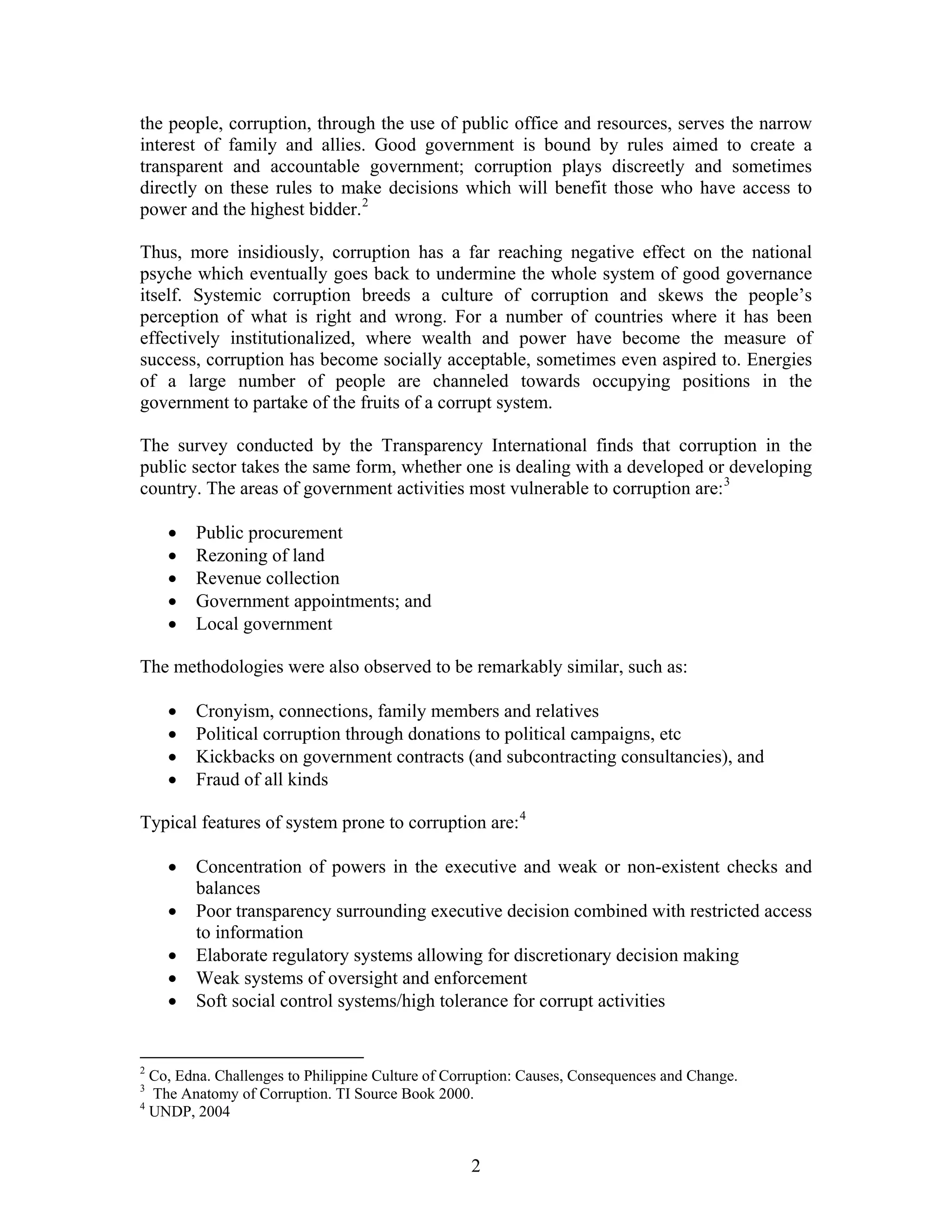 the people, corruption, through the use of public office and resources, serves the narrow
interest of family and allies. Good government is bound by rules aimed to create a
transparent and accountable government; corruption plays discreetly and sometimes
directly on these rules to make decisions which will benefit those who have access to
power and the highest bidder.2
Thus, more insidiously, corruption has a far reaching negative effect on the national
psyche which eventually goes back to undermine the whole system of good governance
itself. Systemic corruption breeds a culture of corruption and skews the people’s
perception of what is right and wrong. For a number of countries where it has been
effectively institutionalized, where wealth and power have become the measure of
success, corruption has become socially acceptable, sometimes even aspired to. Energies
of a large number of people are channeled towards occupying positions in the
government to partake of the fruits of a corrupt system.
The survey conducted by the Transparency International finds that corruption in the
public sector takes the same form, whether one is dealing with a developed or developing
country. The areas of government activities most vulnerable to corruption are:3
• Public procurement
• Rezoning of land
• Revenue collection
• Government appointments; and
• Local government
The methodologies were also observed to be remarkably similar, such as:
• Cronyism, connections, family members and relatives
• Political corruption through donations to political campaigns, etc
• Kickbacks on government contracts (and subcontracting consultancies), and
• Fraud of all kinds
Typical features of system prone to corruption are:4
• Concentration of powers in the executive and weak or non-existent checks and
balances
• Poor transparency surrounding executive decision combined with restricted access
to information
• Elaborate regulatory systems allowing for discretionary decision making
• Weak systems of oversight and enforcement
• Soft social control systems/high tolerance for corrupt activities
2
Co, Edna. Challenges to Philippine Culture of Corruption: Causes, Consequences and Change.
3
The Anatomy of Corruption. TI Source Book 2000.
4
UNDP, 2004
2
 