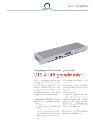 Swiss Time Systems
Multipurpose time server and grandmaster
DTS 4148.grandmaster
The DTS 4148.grandmaster sets new
standards as a time reference for NTP
and PTP clients in medium and large
networks (Ethernet/IPV4/IPV6). With
its high-precision and intelligent concept
for redundant operation, it offers a high
degree of reliability and availability.
Your benefits using DTS 4148.grandmaster:
• Features two completely separated
LAN ports:
– provides NTP in two different net-
works
– can be synchronized over one LAN
port via NTP and synchronize a sep-
arated network over the other LAN
port
– Synchronizes two networks as PTP
grandmaster
• High degree of system redundancy
due to redundant operation via fiber-
optic link:
– high availability
– master-slave operation with auto-
matic switch over in case of an error
• Multipurpose device due to the dif-
ferent time code outputs: NTP/PTP,
IRIG/AFNOR, serial RS232/RS485,
DCF, high accurate pulses
Can be used in many different applica-
tions due to its multiple functions.
 