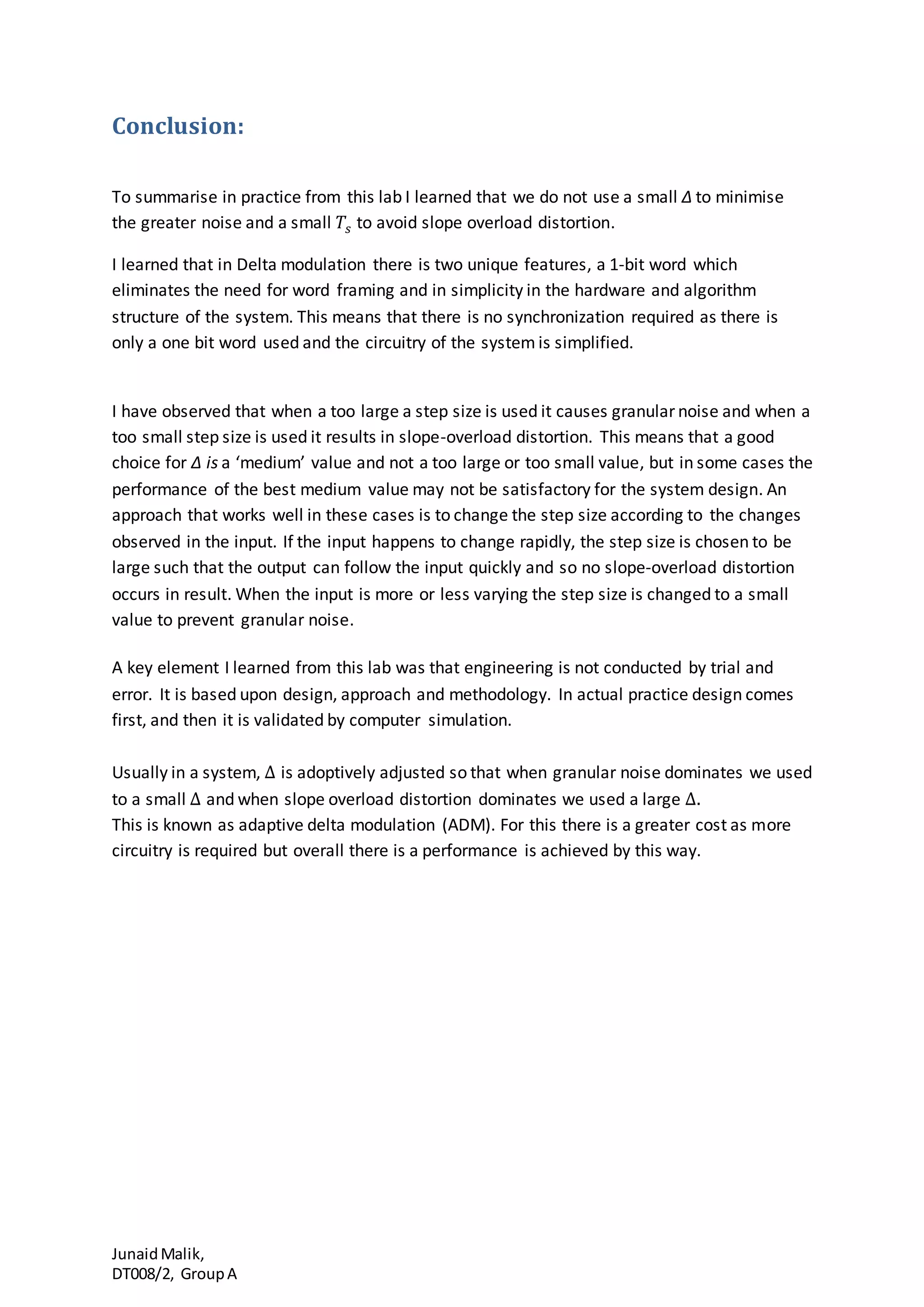 JunaidMalik,
DT008/2, GroupA
Conclusion:
To summarise in practice from this lab I learned that we do not use a small Δ to minimise
the greater noise and a small 𝑇𝑠 to avoid slope overload distortion.
I learned that in Delta modulation there is two unique features, a 1-bit word which
eliminates the need for word framing and in simplicity in the hardware and algorithm
structure of the system. This means that there is no synchronization required as there is
only a one bit word used and the circuitry of the system is simplified.
I have observed that when a too large a step size is used it causes granular noise and when a
too small step size is used it results in slope-overload distortion. This means that a good
choice for Δ is a ‘medium’ value and not a too large or too small value, but in some cases the
performance of the best medium value may not be satisfactory for the system design. An
approach that works well in these cases is to change the step size according to the changes
observed in the input. If the input happens to change rapidly, the step size is chosen to be
large such that the output can follow the input quickly and so no slope-overload distortion
occurs in result. When the input is more or less varying the step size is changed to a small
value to prevent granular noise.
A key element I learned from this lab was that engineering is not conducted by trial and
error. It is based upon design, approach and methodology. In actual practice design comes
first, and then it is validated by computer simulation.
Usually in a system, ∆ is adoptively adjusted so that when granular noise dominates we used
to a small ∆ and when slope overload distortion dominates we used a large ∆.
This is known as adaptive delta modulation (ADM). For this there is a greater cost as more
circuitry is required but overall there is a performance is achieved by this way.
 
