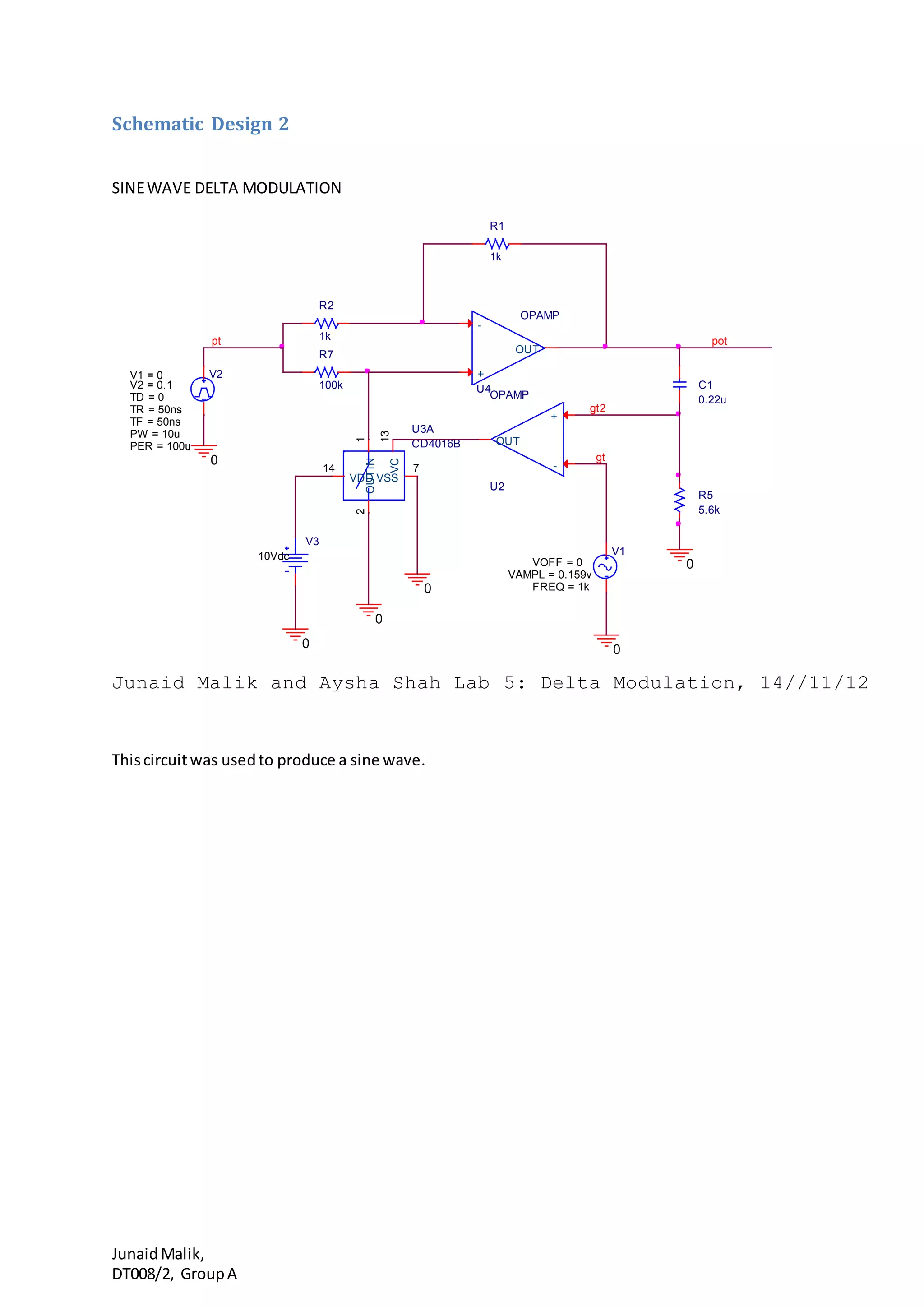 JunaidMalik,
DT008/2, GroupA
Schematic Design 2
SINEWAVE DELTA MODULATION
Thiscircuitwas usedto produce a sine wave.
R2
1k
R5
5.6k
U2
OPAMP
+
-
OUT
gt2
gt
0
0
R7
100k
pt
V1
FREQ = 1k
VAMPL = 0.159v
VOFF = 0
V2
TD = 0
TF = 50ns
PW = 10u
PER = 100u
V1 = 0
TR = 50ns
V2 = 0.1
0
0
U3A
CD4016B
IN
1
OUT
2
VC
13
VDD
14
VSS
7
V3
10Vdc
Junaid Malik and Aysha Shah Lab 5: Delta Modulation, 14//11/12
0
pot
0
R1
1k
C1
0.22u
U4
OPAMP
+
-
OUT
 