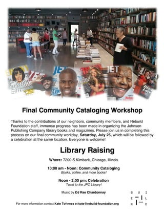 Library Raising
Final Community Cataloging Workshop
Thanks to the contributions of our neighbors, community members, and Rebuild
Foundation staff, immense progress has been made in organizing the Johnson
Publishing Company library books and magazines. Please join us in completing this
process on our final community workday, Saturday, July 25, which will be followed by
a celebration at the same location. Everyone is welcome!
For more information contact Kate Toftness at kate@rebuild-foundation.org
Where: 7200 S Kimbark, Chicago, Illinois
10:00 am - Noon: Community Cataloging
Books, coffee, and more books!
Noon - 2:00 pm: Celebration
Toast to the JPC Library!
Music by DJ Rae Chardonnay
 