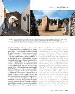 E X P E R I Ê N CI A
monsaraz 13
R E V I S TA D A C A S A D O A Z E I T E A Z - Z A I T
Em grande medida, tudo o que sabemos sobre
as riquezas arqueológicas da região de Monsa-
raz devemos a um casal de arqueólogos alemães,
Georg e Vera Leisner, que nos anos 40 veio pa-
ra Monsaraz escavar megalito atrás de megalito.
Conta-se que, além de bons arqueólogos, terão si-
do espiões ao serviço do governo alemão durante a
Segunda Grande Guerra. Nada a estranhar se lem-
brarmosopapeldeLisboaporessaalturacomopon-
to de passagem de espiões em trânsito. Passariam
na fronteira alentejana os pilotos de avião caídos
em Marrocos? Judeus em fuga rumo aos Estados
Unidos? Seriam estes movimentos que o casal do-
cumentava enquanto classificava antas funerárias
da Pré-História? Não sabemos. Sabemos que Georg
Leisner fez carreira militar e que aos 60 anos des-
cobriu uma paixão pela arqueologia, doutorando-
-se com uma tese sobre o megalitismo da Península
Ibérica, e que a mulher, Vera, o acompanhou nesta
aventura. O resto só terão, porventura, confessado
às paredes das antas. Que permanecem mudas, au-
tênticos túmulos, a ver milénios e segredos a passar.
Almost everything we know about the treasures
of the region’s archeology is largely due to two
German archaeologists, Georg and Vera Leisner,
who came to Monsaraz in the 40s and dug up
megalith after megalith. It is said that, besides
being good archaeologists they were also spies
for the German government during the Second
World War. Not surprising if one considers that
Lisbon was, at the time, a stopping point for tra­
velling spies. Did pilots, felled in Morocco, make
their way to the Alentejo? Or Jews escaping to
the USA? Were these the movements that the
couple took note of while they classified pre-his-
toric funerary dolmens? We don’t know. We do
know that Georg Leisner pursued a military ca-
reer, discovering his love for architecture when
in his sixties, getting a PhD on megalithics in
the Iberian Peninsula, and that his wife Vera
strung along for the adventure. The rest they
probably only confessed to the stones they stu­
died, but these remain dumb, proper tombstones,
watching both secrets and years go past.
*
GEORG E VERA LEISNER SÃO UMA REFERÊNCIA INCONTORNÁVEL NA ARQUEOLOGIA NACIONAL. DEIXARAM PEDRA SOBRE PEDRA
E TUDO DESCRITO NO LIVRO ANTAS DO CONCELHO DE MONSARAZ (EDITORA GRÁFICA PORTUGUESA, 1951).
GEORG AND VERA LEISNER ARE AN INSURMOUNTABLE REFERENCE IN PORTUGUESE ARCHAEOLOGY. THEY LEFT NO STONE UNTURNED
AND THE STORY CAREFULLY LAID OUT IN ANTAS DO CONCELHO DE MONSARAZ (EDITORA GRÁFICA PORTUGUESA, 1951).
 