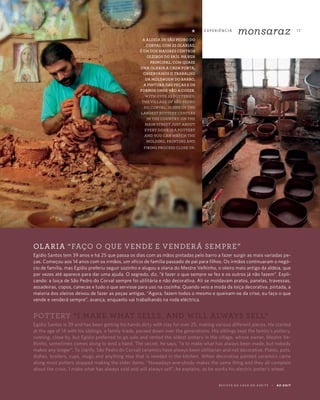 E X P E R I Ê N CI A
monsaraz 17
R E V I S TA D A C A S A D O A Z E I T E A Z - Z A I T
OLARIA “FAÇO O QUE VENDE E VENDERÁ SEMPRE”
Egídio Santos tem 39 anos e há 25 que passa os dias com as mãos pintadas pelo barro a fazer surgir as mais variadas pe-
ças. Começou aos 14 anos com os irmãos, um ofício de família passado de pai para filhos. Os irmãos continuaram o negó-
cio de família, mas Egídio preferiu seguir sozinho e alugou a olaria do Mestre Velhinho, o oleiro mais antigo da aldeia, que
por vezes até aparece para dar uma ajuda. O segredo, diz, “é fazer o que sempre se fez e os outros já não fazem”. Expli-
cando: a loiça de São Pedro do Corval sempre foi utilitária e não decorativa. Ali se moldavam pratos, panelas, travessas,
assadeiras, copos, canecas e tudo o que servisse para uso na cozinha. Quando veio a moda da loiça decorativa, pintada, a
maioria dos oleiros deixou de fazer as peças antigas. “Agora, fazem todos o mesmo e queixam-se da crise, eu faço o que
vende e venderá sempre”, avança, enquanto vai trabalhando na roda eléctrica.
POTTERY “I MAKE WHAT SELLS, AND WILL ALWAYS SELL”
Egídio Santos is 39 and has been getting his hands dirty with clay for over 25, making various different pieces. He started
at the age of 14 with his siblings, a family trade, passed down over the generations. His siblings kept the family’s pottery,
running, close by, but Egídio preferred to go solo and rented the oldest pottery in the village, whose owner, Mestre Ve-
lhinho, sometimes comes along to lend a hand. The secret, he says, “is to make what has always been made, but nobody
makes any longer”. To clarify, São Pedro do Corvall ceramics have always been utilitarian and not decorative. Plates, pots,
dishes, broilers, cups, mugs and anything else that is needed in the kitchen. When decorative painted ceramics came
along most potters stopped making the older items. “Nowadays everybody makes the same thing and they all complain
about the crisis. I make what has always sold and will always sell”, he explains, as he works his electric potter’s wheel.
*
A ALDEIA DE SÃO PEDRO DO
CORVAL COM 23 OLARIAS,
É UM DOS MAIORES CENTROS
OLEIROS DO PAÍS. NA RUA
PRINCIPAL, COM QUASE
UMA OLARIA A CADA PORTA,
OBSERVAMOS O TRABALHO
DA MOLDAGEM DO BARRO,
A PINTURA DAS PEÇAS E OS
FORNOS ONDE VÃO A COZER.
WITH OVER 23 POTTERIES,
THE VILLAGE OF SÃO PEDRO
DO CORVAL, IS ONE OF THE
LARGEST POTTERY CENTERS
IN THE COUNTRY. ON THE
MAIN STREET JUST ABOUT
EVERY DOOR IS A POTTERY
AND YOU CAN WATCH THE
MOLDING, PAINTING AND
FIRING PROCESS CLOSE UP.
 
