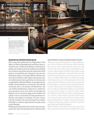 1 8
monsaraz E X P E R I E N CE
A Z - Z A I T C A S A D O A Z E I T E M A G A Z I N E
MANTAS DE ONTEM FEITAS HOJE
Há muitas boas razões para ir a Reguengos. Uma
delas é a Fábrica Alentejana de Lanifícios, mais co-
nhecida como a Fábrica das Mantas, onde ainda se
podem ver antigos teares de madeira manobrados
por mulheres que fazem mantas tradicionais de lã
merino com padrões que remontam aos mouros.
Monsaraz chegou a ter quatro fábricas destas com
mais de 20 pessoas cada. Agora são apenas qua-
tro mulheres mas vale a pena ficar à conversa com
a proprietária, Mizette Nielsen, de passaporte ho-
landês, alma alentejana e 72 anos de uma vida de
aventuras. Ela e o ex-marido, Gil Kaalisvart, são
um ex-líbris de Monsaraz. Antes de os conhecer é
certo que já se ouviu, num café ou numa loja, que
Mizette criou a primeira agência de modelos em
Lisboa, a Juno, nos anos 60, e foi das primeiras mu-
lheres a usar calças e minissaia. Ou que o ex-ma-
rido Gil, escultor, veio para Portugal num veleiro
holandês e os dois se apaixonaram um pelo outro
e pelo Alentejo.
Mizette gosta da história das mantas, de como pas-
saram das costas dos pastores para a cobertura das
YESTERDAY’S QUILTS HAND MADE TODAY
There are many good reasons to stop at Reguen-
gos. One of them is the Alentejo Wool Factory,
also known as the Quilt Factory, where you can
still see the old wooden looms operated by wom-
en who make traditional Merino wool quilts, using
patterns that hark back to Moorish times. At one
time Monsaraz had four such factories, each with
over 20 workers. Now there are only four women
at the looms but it is worth staying to talk to the
owner, Mizette Nielsen, with her Dutch passport
but Alentejano soul and 72 years of adventures be-
hind her. She and her ex-husband, Gil Kaalisvart,
are an ex libris in Monsaraz. Before you meet them
you are bound to hear, in a café or a shop, about
how Mizette started Juno, the first modelling agen-
cy in Lisbon, in the sixties, and was the first wom-
an to wear trousers and miniskirts. Or about how
her ex-husband Gil, a sculptor, came to Portugal on
a Dutch sailing ship and the two fell in love with
each other and with the Alentejo.
Mizette likes to talk about her quilts, about how
they moved from the backs of shepherds to bed
*
NOS DIAS QUE CORREM AS
MANTAS FAZEM-SE POR ENCO-
MENDA. UMA DE TAMANHO
GRANDE LEVA, EM MÉDIA,
TRÊS DIAS A TECER E CUSTA
200 EUROS. CURRENTLY EA-
CH QUILT IS CUSTOM MADE.
A LARGE ONE TAKES ABOUT
THREE DAYS TO WEAVE AND
COSTS 200 EUROS.
 