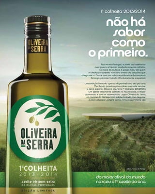 nãohá
sabor
como
oprimeiro.
1ª colheita 2013/2014
Faz-se em Portugal, a partir das azeitonas
mais jovens e frescas, cuidadosamente colhidas
no início do Outono. É pelas mãos de quem
se dedica e acredita num ano inteiro de trabalho que
chega até si. Nasce com um sabor equilibrado e harmonioso.
Amargo, picante, frutado. Absolutamente irrepetível.
Uma edição limitada apenas disponível uma vez por ano.
Mas basta prová-lo para saber que vale sempre
a pena esperar. Oliveira da Serra 1ª Colheita 2013/2014.
Um azeite totalmente colhido no nosso olival, o maior
do mundo, e que foi laborado no Lagar Oliveira da Serra,
no coração do Alentejo. Uma edição limitada para degustar
e para saborear sempre como se fosse a primeira vez.
do maior olival domundo
nasceu o 1º azeite do ano.
Olival, Ferreira do Alentejo
 
