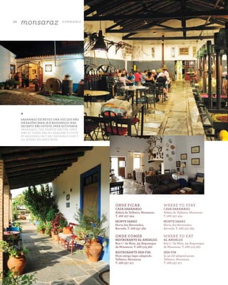 20
monsaraz E X P E R I E N CE
A Z - Z A I T C A S A D O A Z E I T E M A G A Z I N E
*
SARAMAGO ESCREVEU UMA VEZ QUE NÃO
HÁ RAZÕES PARA IR A REGUENGOS. MAS
DECERTO NÃO ESTEVE ONDE ESTIVEMOS.
SARAMAGO, THE FAMOUS WRITER, ONCE
WROTE THERE ARE NO REASONS TO STOP
AT REGUENGO BUT HE CERTAINLY DIDN’T
GO WHERE WE HAVE BEEN.
ONDE FICAR
CASA SARAMAGO
Aldeia do Telheiro, Monsaraz.
T. 266 557 494
MONTE SARAZ
Horta dos Revoredos,
Barrada. T. 266 557 385
ONDE COMER
RESTAURANTE AL-ANDALUZ
Rua 1.º de Maio, 39, Reguengos
de Monsaraz. T. 266 519 362
RESTAURANTE SEM-FIM.
Num antigo lagar adaptado.
Telheiro, Monsaraz.
T. 266 557 471
WHERE TO STAY
CASA SARAMAGO
Aldeia do Telheiro, Monsaraz.
T. 266 557 494
MONTE SARAZ
Horta dos Revoredos,
Barrada. T. 266 557 385
WHERE TO EAT
AL-ANDALUZ
Rua 1.º de Maio, 39, Reguengos
de Monsaraz. T. 266 519 362
SEM-FIM
In an old adapted press.
Telheiro, Monsaraz.
T. 266 557 471
 