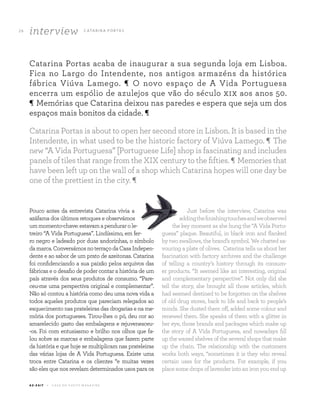 interview C ATA R I N A P O RTA S26
A Z - Z A I T C A S A D O A Z E I T E M A G A Z I N E
Catarina Portas acaba de inaugurar a sua segunda loja em Lisboa.
Fica no Largo do Intendente, nos antigos armazéns da histórica
fábrica Viúva Lamego. ¶ O novo espaço de A Vida Portuguesa
encerra um espólio de azulejos que vão do século xix aos anos 50.
¶ Memórias que Catarina deixou nas paredes e espera que seja um dos
espaços mais bonitos da cidade. ¶
Pouco antes da entrevista Catarina vivia a
azáfama dos últimos retoques e observámos
ummomento-chave:estavamapendurarole-
treiro “A Vida Portuguesa”. Lindíssimo, em fer-
ro negro e ladeado por duas andorinhas, o símbolo
damarca.ConversámosnoterraçodaCasaIndepen-
dente e ao sabor de um prato de azeitonas. Catarina
foi confidenciando a sua paixão pelos arquivos das
fábricas e o desafio de poder contar a história de um
país através dos seus produtos de consumo. “Pare-
ceu-me uma perspectiva original e complementar”.
Não só contou a história como deu uma nova vida a
todos aqueles produtos que pareciam relegados ao
esquecimento nas prateleiras das drogarias e na me-
mória dos portugueses. Tirou-lhes o pó, deu cor ao
amarelecido gasto das embalagens e rejuvenesceu-
-os. Foi com entusiasmo e brilho nos olhos que fa-
lou sobre as marcas e embalagens que fazem parte
da história e que hoje se multiplicam nas prateleiras
das várias lojas de A Vida Portuguesa. Existe uma
troca entre Catarina e os clientes “e muitas vezes
são eles que nos revelam determinados usos para os
Just before the interview, Catarina was
addingthefinishingtouchesandweobserved
the key moment as she hung the “A Vida Portu-
guesa” plaque. Beautiful, in black iron and flanked
by two swallows, the brand’s symbol. We chatted sa-
vouring a plate of olives. Catarina tells us about her
fascination with factory archives and the challenge
of telling a country’s history through its consum-
er products. “It seemed like an interesting, original
and complementary perspective”. Not only did she
tell the story, she brought all those articles, which
had seemed destined to be forgotten on the shelves
of old drug stores, back to life and back to people’s
minds. She dusted them off, added some colour and
renewed them. She speaks of them with a glitter in
her eye, those brands and packages which make up
the story of A Vida Portuguesa, and nowadays fill
up the waxed shelves of the several shops that make
up the chain. The relationship with the customers
works both ways, “sometimes it is they who reveal
certain uses for the products. For example, if you
placesomedropsoflavenderintoanironyouendup
Catarina Portas is about to open her second store in Lisbon. It is based in the
Intendente, in what used to be the historic factory of Viúva Lamego. ¶ The
new “A Vida Portuguesa” [Portuguese Life] shop is fascinating and includes
panels of tiles that range from the XIX century to the fifties. ¶ Memories that
have been left up on the wall of a shop which Catarina hopes will one day be
one of the prettiest in the city. ¶
 