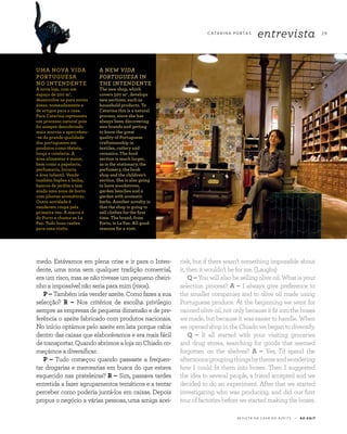 2 9
R E V I S TA D A C A S A D O A Z E I T E A Z - Z A I T
C ATA R I N A P O RTA S
entrevista
medo. Estávamos em plena crise e ir para o Inten-
dente, uma zona sem qualquer tradição comercial,
era um risco, mas se não tivesse um pequeno cheiri-
nho a impossível não seria para mim (risos).
P – Também irás vender azeite. Como fazes a sua
selecção? R – Nos critérios de escolha privilegio
sempre as empresas de pequena dimensão e de pre-
ferência o azeite fabricado com produtos nacionais.
No início optámos pelo azeite em lata porque cabia
dentro das caixas que elaborávamos e era mais fácil
de transportar. Quando abrimos a loja no Chiado co-
meçámos a diversificar.
P – Tudo começou quando passaste a frequen-
tar drogarias e mercearias em busca do que estava
esquecido nas prateleiras? R – Sim, passava tardes
entretida a fazer agrupamentos temáticos e a tentar
perceber como poderia juntá-los em caixas. Depois
propus o negócio a várias pessoas, uma amiga acei-
risk, but if there wasn’t something impossible about
it, then it wouldn’t be for me. (Laughs)
Q – You will also be selling olive oil. What is your
selection process? A – I always give preference to
the smaller companies and to olive oil made using
Portuguese produce. At the beginning we went for
canned olive oil, not only because it fit into the boxes
we made, but because it was easier to handle. When
weopenedshopintheChiadowebegantodiversify.
Q – It all started with your visiting groceries
and drug stores, searching for goods that seemed
forgotten on the shelves? A – Yes, I’d spend the
afternoonsgroupingthingsbythemeandwondering
how I could fit them into boxes. Then I suggested
the idea to several people, a friend accepted and we
decided to do an experiment. After that we started
investigating who was producing, and did our first
tour of factories before we started making the boxes.
UMA NOVA VIDA
PORTUGUESA
NO INTENDENTE
A nova loja, com um
espaço de 500 m2
,
desenvolve-se para novas
áreas, nomeadamente a
de artigos para a casa.
Para Catarina representa
um processo natural pois
foi sempre descobrindo
mais marcas e apercebeu-
-se da grande qualidade
dos portugueses em
produtos como têxteis,
louça e cutelaria. A
área alimentar é maior,
bem como a papelaria,
perfumaria, livraria
e área infantil. Vende
também fogões a lenha,
bancos de jardim e tem
ainda uma zona de horto
com plantas aromáticas.
Outra novidade é
venderem roupa pela
primeira vez. A marca é
do Porto e chama-se La
Paz. Tudo boas razões
para uma visita.
A NEW VIDA
PORTUGUESA IN
THE INTENDENTE
The new shop, which
covers 500 m2
, develops
new sections, such as
household products. To
Catarina this is a natural
process, since she has
always been discovering
new brands and getting
to know the great
quality of Portuguese
craftsmanship in
textiles, cutlery and
ceramics. The food
section is much larger,
as is the stationary, the
perfumery, the book
shop and the children’s
section. She is also going
to have woodstoves,
garden benches and a
garden with aromatic
herbs. Another novelty is
that the shop is going to
sell clothes for the first
time. The brand, from
Porto, is La Paz. All good
reasons for a visit.
 