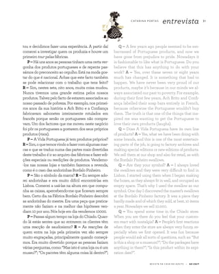 3 1C ATA R I N A P O RTA S
entrevista
R E V I S TA D A C A S A D O A Z E I T E A Z - Z A I TR E V I S TA D A C A S A D O A Z E I T E A Z - Z A I T
3 1
tou e decidimos fazer uma experiência. A partir daí
comecei a investigar quem os produzia e houve um
primeiro tour pelas fábricas.
P–Háunsanosaspessoastinhamumacertaver-
gonha dos produtos portugueses e de repente pas-
sámos do preconceito ao orgulho. Está na moda gos-
tar do que é nacional. Achas que este facto também
se pode relacionar com o trabalho que tens feito?
R – Sim, nestes sete, oito anos, muita coisa mudou.
Nunca tivemos uma grande estima pelos nossos
produtos.Talvezpelofactodeestaremassociadosao
nosso passado de pobreza. Por exemplo, nos primei-
ros anos da sua história a Ach Brito e a Confiança
fabricavam sabonetes inteiramente rotulados em
francês porque senão os portugueses não compra-
vam. Um dos factores que me moveu neste negócio
foi pôr os portugueses a gostarem dos seus próprios
produtos (risos).
P – A Vida Portuguesa já tem produtos próprios?
R–Sim,oquetemosvindoafazercomalgumasmar-
cas e que se traduz numa das partes mais divertidas
deste trabalho é ir ao arquivo das fábricas e fazer edi-
ções especiais ou reedições de produtos. Vendemo-
-los nas nossas lojas e também fazemos a revenda,
como é o caso das andorinhas Bordalo Pinheiro.
P – São o símbolo da marca? R – Eu sempre ado-
rei andorinhas e era muito difícil encontrá-las em
Lisboa. Comecei a usá-las na altura em que compu-
nha as caixas, apercebendo-me que ficavam sempre
bem. Certo dia na Fábrica Bordalo Pinheiro descobri
as andorinhas do mestre. Era uma peça que pratica-
mente não faziam e na melhor das hipóteses ven-
diam 10 por ano. Nós hoje em dia vendemos 10000.
P– Passas algum tempo na loja do Chiado. Quan-
do lá estás sentes que ao entrarem os clientes têm
uma reacção de saudosismo? R – As reacções de
quem entra na loja pela primeira vez são sempre
muito engraçadas, principalmente quando começá-
mos. Era muito divertido porque as pessoas faziam
váriasperguntas,como:“Masistoéumalojaouéum
museu?”; “Os pacotes têm alguma coisa lá dentro?”;
Q – A few years ago people seemed to be em-
barrassed of Portuguese products, and now we
have gone from prejudice to pride. Nowadays it
is fashionable to like what is Portuguese. Do you
believe that this has anything to do with your
work? A – Yes, over these seven or eight years
much has changed. It is something that had to
happen. We have never been very proud of our
products, maybe it’s because in our minds we al-
ways associated our past to poverty. For example,
during their first few years, Ach Brito and Confi-
ança labelled their soap bars entirely in French,
because otherwise the Portuguese wouldn’t buy
them. The truth is that one of the things that ins­
pired me was wanting to get the Portuguese to
love their own products (laughs).
Q – Does A Vida Portuguesa have its own line
of products? A – Yes, what we have been doing with
some brands, and this is one of the most entertain-
ing parts of the job, is going to factory archives and
making special editions or new editions of products.
We sell them at our shop and also for retail, as with
the Bordalo Pinheiro swallows.
Q – Are they your symbol? A – I always loved
the swallows and they were very difficult to find in
Lisbon. I started using them when I began making
the boxes, as they always fit in well, and occupied an
empty space. That’s why I used the swallow as our
symbol. One day I discovered the master’s swallows
at the Bordalo Pinheiro factory. It was a piece they
hardly made and of which they sold, at best, 10 items
a year. Nowadays we sell 10.000.
Q – You spend some time in the Chiado store.
When you are there do you feel that your custom-
ers react with nostalgia? A – People’s first reactions
when they enter the store are always very funny, es-
pecially when we first opened. It was fun because
people would ask all sorts of questions, such as: “But
is this a shop or a museum?”; “Do the packages have
anything in them?”; “Is this product within its expi-
ration date?”.
 