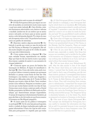 32
A Z - Z A I T C A S A D O A Z E I T E M A G A Z I N E
interview C ATA R I N A P O RTA S
“Olhe, este produto está no prazo de validade?”.
P–AVidaPortuguesaacabouporseguirumcon-
ceito de saudade, um sentimento muito nosso e para
o qual nem existe tradução. R – Sem dúvida, e exis-
tem fenómenos relacionados com cheiros e sabores
a saudade. Lembro-me de um senhor que se sentiu
zonzo e até pediu um banco para se sentar quando
sentiuoodordalavanda,dizendo:“Éocheirodomeu
avô,derepentevoltoutudo.”Osprodutosfuncionam
como um gatilho de memórias.
P – Associas o azeite a alguma memória? R – So-
bretudo à açorda que comia na casa da minha avó
em Vila Viçosa, no Alentejo. E ao gaspacho. São cal-
dos muito simples nos quais se vê o brilho do azeite
e em que este é determinante.
P – Como gostas mais de o degustar? R – Das
mais variadas formas, especialmente em saladas.
Algo que hoje em dia me enerva muito e que preju-
dica imenso o paladar do azeite é o uso excessivo do
vinagre balsâmico!
P – Conta-me agora um pouco da história dos
Quiosques do Refresco. A lógica foi semelhante à
das lojas? R – Sim. Como não tenho carta, ando mui-
toapéporLisboaecomeceiarepararnosquiosques
fechados e a pensar numa forma de lhes dar vida.
Investiguei a sua história e soube que chegaram a
Portugal em 1869 pelas mãos de D. Tomás de Melo
Breyner, que trouxe a ideia de Paris. Tanto vendiam
jornais como refrescos. Pesquisei as receitas e pare-
ceu-me que muitas faziam sentido nos dias de hoje.
Outras eram muito doces e optei por pedir a Daniel
Roldão,proprietáriodaFábricadoRebuçadoemPor-
talegre, que desenvolvesse xaropes engarrafados.
Oxaropedetangerinaéabsolutamentefantástico,já
paranãofalarnodecháverde,emquefomosmesmo
à Gorreana, em São Miguel, prepará-lo.
P – A maior parte do teu público é estrangeiro
ou português? R – Eu fiz uma loja para portugueses,
tendo o cuidado de dispor traduções para inglês nas
partes informativas. O facto de a loja ter sido conce-
bida para portugueses é o segredo para que tenha
Q – A Vida Portuguesa follows a concept of “sau-
dade” [similar to nostalgia], a very Portuguese feel-
ing for which there is no translation. A – Definately,
andtherearephenomenarelatedtosmellsandtastes
of “saudade”. I remember a man who felt dizzy and
asked for a stool to sit on when he smelt the laven-
der, and said: “It’s my grandfather’s smell, suddenly
it all came back”. The products trigger memories.
Q – Does olive oil trigger any memories in you?
A–The“açorda”[asoupmadeofboiledbread]which
I’d eat at my grandmother’s house in Vila Viçosa, in
the Alentejo. And the Gazpacho. These are simple
broths in which olive oil is crucial, and shines out.
Q – How do you most like to taste it? A – In
several ways, especially in salads. One thing that
annoys me nowadays, and is terrible for the pallet,
is the excessive use of balsamic vinegar, as if there
was nothing else. Suddenly its as if you can’t get a
salad without that sweety balsamic taste.
Q – Tell me more about your Refreshment Ki-
osks. Was the idea similar to that of the shops?
A – Yes. Since I don’t drive, so I walk a lot around
Lisbon. I noticed that the kiosks were all closing
and I tried to find a way of breathing new life into
these historic products. I investigated their history
and discovered they had been brought to Lisbon
by D. Tomás de Melo Breyner, who picked up the
idea in Paris. They sold everything from newspa-
pers to refreshments. I researched the recipes and
it seemed that they’d make perfect sense for today.
Others were very sweet and I decided to ask Daniel
Roldão, who owns the Portalegre Sweet Factory, to
develop some bottled syrups. The Tangerine Syrup
is absolutely fantastic, so is the Green Tea, which
we prepared on location in Gorreana, in the Azores.
Q – Are most of your clients Portuguese? A –
The concept was developed for Portuguese, but I
was careful to translate the information into Eng-
lish as well. It is precisely because it was conceived
for Portuguese that so many foreigners come. The
tourists feel that it is a genuine shop.
 