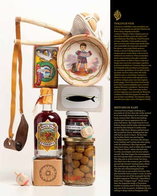 TRAÇOS DE VIDA
Começouatrabalharcomojornalistaaos
18anos,masqueriaeraestudarHistóriade
Arteefazerchapelariadealta-
-costura.Chegouafazerchapéusparaas
ManobrasdeMaio,peçasdeteatroefoi
convidadaporAnaSalazarafazê-lospara
assuascolecções.Comoperfeccionista
queérecusoupoisachavaqueaindatinha
umaimensidãodecoisasparaaprender.
NaalturaoseuirmãoPauloestavaa
fundarojornalOIndependenteecomo
sempregostoumuitodeleredeescrever
embarcounaaventura.Viveumomentos
muitoimportantes,entreelesoperíodo
emqueestevenaMarieClaire,ondeteve
tempoparaescrever,investigareganhou
prémiosjornalísticos.Começoudepoisasua
investigaçãopelosprodutosportugueses
deconsumoquotidiano.Asuaideiainicial
erafazerumlivro,mascomonãotinha
dinheiroparaoconcretizarcomeçoua
elaborarumascaixasondeagrupavaos
produtosantigos,paracomestenegócio
poderpagarolivro.Em2009Catarinafez
partedas25personalidadesquearevista
inglesaMonocleconsiderou“merecerem
umpalcomaior”.Trêsanosmaistardea
revistaorganizouummercadodeNatalem
LondreseAVidaPortuguesafoiumadas
quinzelojasconvidadas.Derepente,estava
avenderparalojascomoaDesignersGuild.
SKETCHES OF A LIFE
Catarina Portas began working as a
journalist at 18, but what she really wanted
to do was study history of art and make
haute couture hats. She loved making
clothes and was an apprentice for two
and a half years. She made hats for local
fashion shows and for plays and was even
invited by Ana Salazar to make some
for her collections. Being a perfectionist
she turned her down, thinking that she
still had so much to learn. At the time
her brother Paulo was starting the
“O Independente”, and since she always
loved reading and writing she went along
with the adventure. She experienced
important times, such as when she worked
for “Marie Claire”, where she had time
to write, investigate and win journalism
awards. She then began her investigation
into Portuguese daily consumer products.
The idea was to write a book, but since
she didn’t have the money to get it off the
ground she started creating boxes where
she would group together old products,
with the aim of financing her book.
The idea was so successful, however, that
she found she had no time to write. In 2009
Catarina was one of the 25 people that the
English magazine “Monocle” regarded as
deserving “a bigger stage”. Three years
later the magazine made a Christmas
market in London and A Vida Portuguesa
was one of the 25 guests. Suddenly she was
selling to shops such as Designers Gild.
 