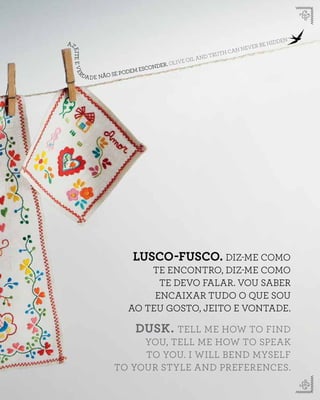 AZ
EITEEVERDADE NÃO SE PODEM ESCONDER. OLIVE OIL AND TRUTH CAN NEVER BE HIDDEN
LUSCO-FUSCO. DIZ-ME COMO
TE ENCONTRO, DIZ-ME COMO
TE DEVO FALAR. VOU SABER
ENCAIXAR TUDO O QUE SOU
AO TEU GOSTO, JEITO E VONTADE.
DUSK. TELL ME HOW TO FIND
YOU, TELL ME HOW TO SPEAK
TO YOU. I WILL BEND MYSELF
TO YOUR STYLE AND PREFERENCES.
 