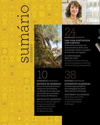 INOVAÇÃO INNOVATION
DIFERENTES ALQUIMIAS
Conheça alguns projectos
de investigação em azeite
desenvolvidos em Portugal
DIFFERENT ALCHEMIES
Get to know some of the
investigation projects
in olive oil developed
in Portugal
38
sumáriosummary
24ENTREVISTA INTERVIEW
UMA VIDA PORTUGUESA
COM CERTEZA
A Az-zait foi conversar com
Catarina Portas. Saiba como
uma paixão resultou no negócio
de uma vida… portuguesa
A PORTUGUESE
WAY OF LIFE
We talked to Catarina Portas.
Learn how a passion turned into
a business for (a portuguese) life
EXPERIÊNCIA EXPERIENCE
ESPIRAIS DE SEGREDOS
Fomos em busca de oliveiras
milenares e encontrámos
um Alentejo de enredos mais
intrincados que os padrões
das mantas de Monsaraz
ESPIRAIS DE SEGREDOS
We went in search of age old
olive groves and found
an Alentejo full of tales
more intricate than
the Monsaraz quilts
10
 