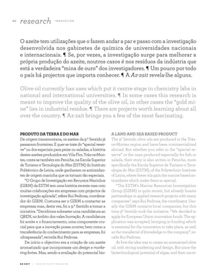 A Z - Z A I T C A S A D O A Z E I T E M A G A Z I N E
4 0
research I N N OVAT I O N
PRODUTODATERRAEDOMAR
Deorigemtransmontana,osazeitesda9.ºSentidojá
passaramfronteiras.Equersetratedo“specialreser-
ve”oudosespeciaisparapeixeousaladas,ahistória
destesazeitesproduzidosemVilaFlor,Trás-os-Mon-
tes,conta-setambémemPeniche,naEscolaSuperior
deTurismoeTecnologiadoMar(ESTM)doInstituto
PolitécnicodeLeiria,ondeganharamosantioxidan-
tes de origem marinha que os tornam tão especiais.
“OGrupodeInvestigaçãoemRecursosMarinhos
(GIRM)daESTMtemumahistóriarecentemascom
muitas colaborações em empresas com projectos de
investigaçãoaplicada”,refereRuiPedrosa,coordena-
dor do GIRM. Costuma ser o GIRM a contactar as
empresas mas, desta vez, foi a 9.º Sentido a tomar a
iniciativa.“Decidimossubmeterumacandidaturaao
QREN,noâmbitodosvalesInovação.Acandidatura
foi aceite e o financiamento, uma componente cru-
cial para que a inovação possa ocorrer, bem como a
transferênciadoconhecimentoparaasempresas,foi
ultrapassada”, recorda Rui Pedrosa.
De início o objectivo era a criação de um azeite
aromatizado que incorporasse um design e marke-
ting fortes. Mas, sendo a avaliação do potencial bio-
A LAND AND SEA BASED PRODUCT
The 9º Sentido olive oils are produced in the Trás-
os-Montes region and have been commercialized
abroad. But whether you refer to the “special re-
serve” or the ones produced especially for fish or
salads, their story is also writen in Peniche, more
specifically the Escola Superior de Turismo e Tecn-
ologia do Mar (ESTM), of the Polytechnic Institute
of Leiria, where these oils gain the marine based an-
tioxidants which make them so special.
“The ESTM’s Marine Resources Investigation
Group (GIRM) is quite recent, but already boasts
partnershipsinappliedresearchprojectswithmany
companies”, says Rui Pedrosa, the coordinator. Usu-
ally the GIRM contacts local companies, but this
time 9º Sentido took the initiative. “We decided to
applyforEuropeanUnioninnovationfunds.Theap-
plication was accepted, bringing in funding which
is essential for the innovation to take place, as well
as the transferral of knowledge to the company”, re-
calls Rui Pedrosa.
At first the idea was to create an aromatized olive
oil, with strong marketing and design. But since the
biotechnological potential of algae, and their incor-
O azeite tem utilizações que o fazem andar a par e passo com a investigação
desenvolvida nos gabinetes de química de universidades nacionais
e internacionais. ¶ Se, por vezes, a investigação surge para melhorar a
própria produção do azeite, noutros casos é nos resíduos da indústria que
está a verdadeira “mina de ouro” dos investigadores. ¶ Um pouco por todo
o país há projectos que importa conhecer. ¶ A Az-zait revela-lhe alguns.
Olive oil currently has uses which put it centre stage in chemistry labs in
national and international universities. ¶ In some cases this research is
meant to improve the quality of the olive oil, in other cases the “gold mi-
ne” lies in industrial residue. ¶ There are projects worth learning about all
over the country. ¶ Az-zait brings you a few of the most fascinating.
 