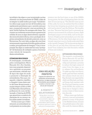 R E V I S TA D A C A S A D O A Z E I T E A Z - Z A I T
I N OVA R
investigação 41
tecnológico das algas e a sua incorporação na área
alimentar um dos pontos fortes do GIRM, a ideia de
as integrar no azeite acabou por surgir. “Inicialmen-
te a ideia surgiu quase em tom de brincadeira, mas
rapidamente percebemos que o caminho seria por
aqui, conseguindo associar o mar aos produtos da
terra”,dizRuiPedrosa.Asvantagenssãoclaras:“Por
viverememambientesextremamenteagressivoshá
milhões de anos as algas desenvolveram capacida-
desúnicasdesobrevivência,comoaproduçãodees-
pécies antioxidantes de elevado potencial, como as
florotaninas. Por outro lado, as algas são uma fonte
extremamenteimportantedeácidosgordospolinsa-
turados, principalmente de ómega-3.” Com a incor-
poração das algas no azeite este fica mais “protegi-
do” de fenómenos de oxidação e passa a funcionar
como veículo de transporte
destes antioxidantes.
OTIMIZARPROCESSOS
A investigação, coordenada
pelos investigadores Maria
Manuela Gil e Rui Ganhão,
teve como propósito desenvol-
ver e optimizar um processo
que removesse o elevado teor
de água das algas de modo
a promover a libertação de
antioxidantes. Para que, con-
seguido o objectivo científico,
a chegada à mesa deste azei-
te não fosse decepcionante, a
equipa integrou ainda os chefs
LuísMachadoeSamuelSousa,
professores do curso de Res-
tauração e Catering da ESTM,
que garantiram a ausência de
alterações de cor, aroma e sa-
bor nestes azeites inovadores.
Foi há 15 anos que o hidro-
xitinosol, um antioxidante na-
tural presente em muitas plan-
poration into the food chain, is one of the GIRM’s
strong points, the idea of integrating them into the
oliveoilsoonsprungup.“Theideafirstcameupsort
of like a joke, but soon we realized that this is where
the future lies, bringing sea products into contact
with land products”, says Rui Pedrosa. The benefits
are clear: “Because they have lived in extremely ag-
gressive environments for millions of years, algae
developed unique survival skills, such as the pro-
duction of highly potent antioxidants, as in the case
of florotanins. On the other hand, algae are an ex-
tremely important source of polyunsaturated fatty
acids, namely Omega-3”. By incorporating algae in-
to the olive oil, not only does it become more “pro-
tected” from oxidation, but it also becomes a vehicle
of these anti-oxidants.
OPTIMIZING PROCESSES
The research, coordinated by
Maria Manuela Gil and Rui
Ganhão, was intended to de-
velop and optimize a process
to reduce the high content of
water from the algae, so as
to release the antioxidants.
Tomakesurethat,oncethesci-
entific goal had been reached,
the culinary result was not a
flop,theteamwassupportedby
chefs Luís Machado and Sam-
uel Sousa, both teachers with
the Food and Catering course
at the ESTM, who made sure
there was no change in colour,
aroma or taste in these innova-
tiveoliveoils.
Fifteen years ago hydroxy-
tynosol, a natural antioxidant
present in many of the plants
in the Mediterranean, became
ahouseholdnameinthescien-
tificworld.Itschemicaleffects,
UMA RELAÇÃO
PERFEITA
Capazes de sobreviver em
ambientes extremamente
agressivos, as algas produzem
antioxidantes que protegem
o azeite e o tornam o seu
veículo de transporte
A PERFECT
RELATIONSHIP
Being able to survive in
extremely aggressive
environments, algae can
produce highly potent
antioxidants which protect
the olive oil and turn it into its
vehicule of transportation
 