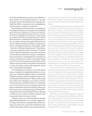 R E V I S TA D A C A S A D O A Z E I T E A Z - Z A I T
I N OVA R
investigação 4 3
tasdafloramediterrânica,começouaserreferidono
meio científico. Os seus efeitos químicos – que pas-
sampela“captura”dosradicaislivres,evitandoaoxi-
dação das células – passaram a ser considerados po-
tenciais armas no combate ao colesterol.
Em2003ManuelNunesdaPonte,investigadorda
FaculdadedeCiênciaseTecnologiadaUniversidade
Nova de Lisboa, trabalhava no Instituto de Tecnolo-
giaQuímicaeBiológicadeOeiras.Foiláqueiniciou
um projecto dedicado a compreender qual a melhor
forma de extrair o hidroxitinosol das plantas de mo-
do a ser usado posteriormente pela indústria farma-
cêutica. Além do Instituto de Oeiras, o projecto en-
volveuaFaculdadedeCiênciaseTecnologia,oIBET
– Instituto de Biologia Experimental e Tecnológica
e algumas empresas da área alimentar. “Começá-
mos por realizar experiências numa série de plantas
e frutos além das azeitonas”, recorda o investigador.
Dois anos depois a investigação ficou centrada nos
resíduos da indústria do azeite, as chamadas “águas
ruças”. Dois factores pesaram nesta decisão: a facili-
dadeemencontrarestetipoderesíduosemPortugal
e o facto de, à época, uma grande empresa do sector
ser um dos parceiros do projecto.
A investigação teve sucesso e, ao fim de algum
tempo,aequipadeinvestigadorespatenteouumpro-
cesso que, através da adição de água e consequente
filtragem, produzia, de forma simples e segura, um
concentrado de hidroxitinosol. “Este processo, além
de simples, dá à substância uma matriz natural”.
OfinanciamentodaCOTECpermitiuoinvestimen-
to de cerca de 90 mil euros em patentes que foram
depois submetidas internacionalmente. Hoje a pa-
tente do processo criado pela equipa de Manuel Nu-
nesdaPonteéaceitenosEstadosUnidos,naEuropa,
na África do Sul e no Norte de África. Agora há que
avançar para a fase de ensaios clínicos.
A pensar nisso e na comercialização da patente,
ManuelNunesdaPontecrioucomdoiscolegas,Pau-
loCrespoeAnaNunes,aempresaZeytonNutraceu-
ticals, que conta com o apoio de investidores parti-
culares. Os ensaios clínicos serão organizados por
which include the “capture” of free radicals, thereby
avoiding the oxidation of cells, started to be looked
upon as potential weapons in the fight against cho-
lesterol.
In 2003 Manuel Nunes da Ponte, researcher with
the Science and Technology Faculty at the Nova
University in Lisbon, was working for the Biologi-
cal and Chemical Technology Institute in Oeiras.
Herehebeganaprojectintounderstandingthebest
way of extracting hydroxytynosol from the plants,
so as to be used later in the pharmaceutical indus-
try.BesidestheOeirasInstitute,theprojectinvolved
the Science and Technology Faculty, IBET – The In-
stitute of Technological and Experimental Biology,
and some food companies. “We started undertak-
ing experiments in a number of plants and fruits,
besides the olives”, recalls the researcher. Two years
latertheinvestigationwasfocusedonindustrialres-
idue of olive oil, known as “vegetable waters”. Two
factors weighed on this decision: the fact that these
residues are easy to come by, and are present in
large quantities in Portugal, and the fact that Sove-
na was, at the time, a partner in this enterprise.
The research was successful and, after a while,
the team patented the process which, by adding wa-
ter and consequently filtering, produced hydroxy-
tynosol concentrate in a simple and safe manner.
“Besides being simple, this process gives the sub-
stanceanaturalmatrix”.ThefundingbyCOTECal-
lowedforaninvestmentofabout90thousandEuros
in patents which were then submitted international-
ly. Currently, this patent created by Manuel Nunes
da Ponte’s team has been recognized in the United
States, Europe, South Africa and northern Africa.
Clinical tests are the next step.
With this in mind, and thinking of the commer-
cialization of the patent, Manuel Nunes da Ponte,
with colleagues Paulo Crespo and Ana Nunes, cre-
ated Zeyton Nutraceuticals. Private investors were
brought in, since the institutional bodies were una-
ble to reach an agreement. A specialized company
will assist with the clinical trials.
 