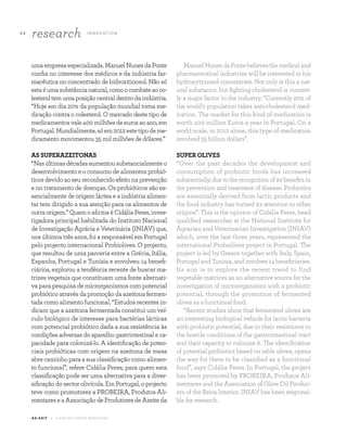 4 4
research I N N OVAT I O N
A Z - Z A I T C A S A D O A Z E I T E M A G A Z I N E
umaempresaespecializada.ManuelNunesdaPonte
confia no interesse dos médicos e da indústria far-
macêutica no concentrado de hidroxitinosol. Não só
estaéumasubstâncianatural,comoocombateaoco-
lesteroltemumaposiçãocentraldentrodaindústria.
“Hoje em dia 20% da população mundial toma me-
dicação contra o colesterol. O mercado deste tipo de
medicamentosvale400milhõesdeeurosaoano,em
Portugal.Mundialmente,sóem2012estetipodeme-
dicamento movimentou 35 mil milhões de dólares.”
ASSUPERAZEITONAS
“Nasúltimasdécadasaumentousubstancialmenteo
desenvolvimento e o consumo de alimentos probió-
ticos devido ao seu reconhecido efeito na prevenção
e no tratamento de doenças. Os probióticos são es-
sencialmente de origem láctea e a indústria alimen-
tar tem dirigido a sua atenção para os alimentos de
outraorigem.”QuemoafirmaéCidáliaPeres,inves-
tigadora principal habilitada do Instituto Nacional
de Investigação Agrária e Veterinária (INIAV) que,
nos últimos três anos, foi a responsável em Portugal
pelo projecto internacional Probiolives. O projecto,
que resultou de uma parceria entre a Grécia, Itália,
Espanha, Portugal e Tunísia e envolveu 14 benefi-
ciários, explorou a tendência recente de buscar ma-
trizes vegetais que constituam uma fonte alternati-
va para pesquisa de microrganismos com potencial
probiótico através da promoção da azeitona fermen-
tada como alimento funcional. “Estudos recentes in-
dicam que a azeitona fermentada constitui um veí-
culo biológico de interesse para bactérias lácticas
com potencial probiótico dada a sua resistência às
condições adversas do aparelho gastrintestinal e ca-
pacidade para colonizá-lo. A identificação de poten-
ciais probióticas com origem na azeitona de mesa
abre caminho para a sua classificação como alimen-
to funcional”, refere Cidália Peres, para quem esta
classificação pode ser uma alternativa para a diver-
sificação do sector olivícola. Em Portugal, o projecto
teve como promotores a PROBEIRA, Produtos Ali-
mentares e a Associação de Produtores de Azeite da
ManuelNunesdaPontebelievesthemedicaland
pharmaceutical industries will be interested in his
hydroxytynosol concentrate. Not only is this a nat-
ural substance, but fighting cholesterol is current-
ly a major factor in the industry. “Currently 20% of
the world’s population takes anti-cholesterol med-
ication. The market for this kind of medication is
worth 400 million Euros a year in Portugal. On a
world scale, in 2012 alone, this type of medication
involved 35 billion dollars”.
SUPER OLIVES
“Over the past decades the development and
consumption of probiotic foods has increased
substantially,duetotherecognitionofitsbenefitsin
the prevention and treatment of disease. Probiotics
are essentially derived from lactic products and
the food industry has turned its attention to other
origins”. This is the opinion of Cidália Peres, head
qualified researcher at the National Institute for
Agrarian and Veterinarian Investigation (INIAV)
which, over the last three years, represented the
international Probiolives project in Portugal. The
project is led by Greece together with Italy, Spain,
Portugal and Tunisia, and involves 14 beneficiaries.
Its aim is to explore the recent trend to find
vegetable matrices as an alternative source for the
investigation of microorganisms with a probiotic
potential, through the promotion of fermented
olives as a functional food.
“Recent studies show that fermented olives are
an interesting biological vehicle for lactic bacteria
with probiotic potential, due to their resistance to
the hostile conditions of the gastrointestinal tract
and their capacity to colonize it. The identification
of potential probiotics based on table olives, opens
the way for them to be classified as a functional
food”, says Cidália Peres. In Portugal, the project
has been promoted by PROBEIRA, Produtos Ali-
mentares and the Association of Olive Oil Produc-
ers of the Beira Interior. INIAV has been responsi-
ble for research.
 