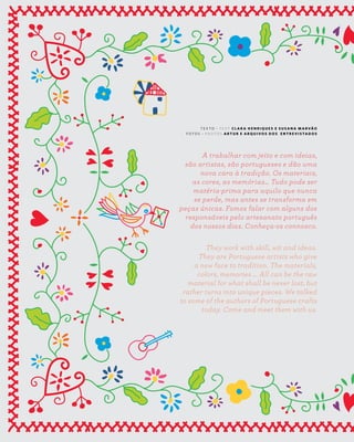 4 6
new artisans S E N S E
A Z - Z A I T C A S A D O A Z E I T E M A G A Z I N E
A trabalhar com jeito e com ideias,
são artistas, são portugueses e dão uma
nova cara à tradição. Os materiais,
as cores, as memórias… Tudo pode ser
matéria-prima para aquilo que nunca
se perde, mas antes se transforma em
peças únicas. Fomos falar com alguns dos
responsáveis pelo artesanato português
dos nossos dias. Conheça-os connosco.
They work with skill, wit and ideas.
They are Portuguese artists who give
a new face to tradition. The materials,
colors, memories ... All can be the raw
material for what shall be never lost, but
rather turns into unique pieces. We talked
to some of the authors of Portuguese crafts
today. Come and meet them with us.
T E X T O ~ T E X T C L A R A H E N R I Q U E S E S U S A N A M A R VÃ O
F O T O S ~ P H O T O S A R T U R E A R Q U I V O S D O S E N T R E V I S TA D O S
 