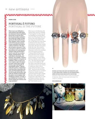 4 8
new artisans S E N S E
A Z - Z A I T C A S A D O A Z E I T E M A G A Z I N E
Alma Lusa is, by definition, the
closest there can be to a feeling
of “portugality”. In this case we
are speaking of a brand, which
grew out of Ana Sousa Dias’ out-
look on the world. Alma Lusa’s
first shop was founded in the
90’s, in São Bento at a time when
it seemed certain that innova-
tive products came from outside
the borders. But Ana Sousa Dias
broke the rules. She created a
brand which invested in some-
thing that could not be matched,
100% Portuguese products.
“I always believed that Portu-
gal is the future and I wanted
to lend a voice to our contem-
porary design". In every object
there is a legend, a story, a tradi-
tion. “We were the first project
to recover old traditions. All
the others came afterwards and
now there is room in our culture
to rediscover what is Portu-
guese. There has been a mind
shift”. She loves what she does
and sees Alma Lusa as a product
of that love, which communi-
cates Portugal through a simple
Barcelos cock, a paving stone
turned into a salt cellar or a sim-
ple filigree necklace. Because
“being in touch with what you
feel” also breeds success.
Alma Lusa é, por definição, o
mais próximo que pode existir
do sentimento de portugalidade.
Decorriam os anos 90 quan-
do esta marca abriu a primeira
loja na Rua de S. Bento. A ideia
nasceu do olhar de Ana Sousa
Dias, designer, sobre o mundo,
numa altura em que se pensa-
va que os produtos inovadores
vinham “lá de fora”. Mas Ana
não se deixou convencer. Criou
a sua marca e colocou no merca-
do produtos 100% portugueses.
"Sempre achei que Portugal é
futuro e quis dar voz ao nosso
design contemporâneo.” Em
cada objecto uma lenda, uma
história, uma tradição. “Fomos o
primeiro projecto a recuperar as
tradições. Todos os outros vie-
ram a seguir e agora há espaço
na nossa cultura para recupe-
rarmos o que é português. A
mentalidade mudou.” Apaixo-
nada pelo que faz, a empresária
conta que este é um projecto de
amor, que fala de Portugal atra-
vés de um galo de Barcelos, uma
pedra da calçada transformada
em saleiro ou um simples colar
de filigrana. Porque, no fundo, o
que também faz o sucesso é “es-
tarmos sempre em contacto com
o que sentimos”.
ALMA LUSA
PORTUGAL É FUTURO
PORTUGAL IS THE FUTURE
*
NUMA ALTURA EM QUE SE PENSAVA QUE
O QUE ERA BOM VINHA DO ESTRANGEIRO,
ANA SOUSA DIAS RESOLVEU APOSTAR.
DESPITE THE IDEA THAT QUALITY MEANT
FOREIGN, ANA SOUSA DIAS DECIDED TO
TAKE A GAMBLE.
www.almalusa.pt
 