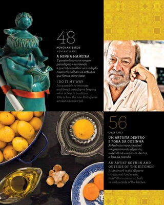 NOVOS ARTESÃOS
NEW ARTISANS
À MINHA MANEIRA
É possível inovar e romper
paradigmas mantendo
o que há de melhor na tradição.
Assim trabalham os artesãos
que fomos entrevistar
I DO IT MY WAY
It is possible to innovate
and break paradigms keeping
what is best in tradition.
This is how the new Portuguese
artisans do their job
48
CHEF CHEF
UM ARTISTA DENTRO
E FORA DA COZINHA
Referência incontornável
na gastronomia algarvia,
José Vila é um artista dentro
e fora da cozinha
AN ARTIST BOTH IN AND
OUTSIDE OF THE KITCHEN
A landmark in the Algarve
traditional food scene,
José Vila is an artist, both
in and outside of the kitchen
56
 