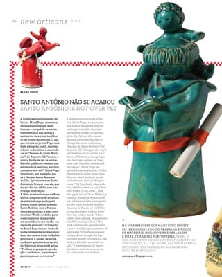 5 0
new artisans S E N S E
A Z - Z A I T C A S A D O A Z E I T E M A G A Z I N E
A história é absolutamente de-
liciosa. Mané Pupo, ceramista,
desde pequenina que ques-
tionava o porquê de os santos
representados nas igrejas e
santuários terem um semblan-
te tão triste, tão soturno. O pai,
que incutiu na jovem Pupo uma
forte educação cristã, resolveu
refazer as histórias e, munindo-
-se do “Passeio de Santo Antó-
nio”, do Augusto Gil, “mudou a
minha forma de ver os santos.
Percebi que foram pessoas que
estiveram cá, sentiam, sorriam,
comiam como nós”. Mané Pupo
imaginava, por exemplo, que
se o Menino Jesus descesse
do Céu, “provavelmente Santo
António ia brincar com ele, que
é o que faz um adulto com uma
criança nos braços”.
A ideia materializou-se na Rosa
Malva, uma marca de produtos
de autor e design português.
E entre outras peças, lá está o
Santo António com o Menino
Jesus às cavalitas, a peça mais
vendida. “Tenho pedidos para
o estrangeiro e já me pedem
em quantidades que eu não sou
capaz de produzir.” O trabalho
de Mané Pupo tem-se centrado
numa representação mais mun-
dana dos santos e das tradições
populares. E apesar de ser na
cerâmica que mais tem aposta-
do, há várias áreas onde actua.
“Produzo peças para reprodu-
ção e exclusivas, por exemplo
para empresas ou eventos.”
MANÉ PUPO
SANTO ANTÓNIO NÃO SE ACABOU
SANTO ANTÓNIO IS NOT OVER YET
It is the most charming of sto-
ries. Mané Pupo, a ceramicist,
had always wondered why the
saints portrayed in churches
and shrines looked so sad and
grim. Her father, who raised
her as a Christian, decided to
change the scene and, using
“Passeio de Santo António”, by
Augusto Gil, "changed the way I
saw the lives of the saints. I un-
derstood that they were people
who had been among us, they
were real, they felt, smiled and
ate like us”. Mané Pupo im-
agined, for example, that if Baby
Jesus were to come down from
Heaven, Saint Anthony would
not just stand there looking se-
rious. “He’d probably play with
him, which is what an adult does
with a baby in his arms”. That
idea gave rise to “Rosa Malva”, a
brand of signature design prod-
ucts which includes, among oth-
ers the Saint Anthony holding
Jesus up in the air, or with Him
on his shoulders. And no other
item has sold as much. “I have
orders from abroad, in quantities
which I cannot produce.” Her
work has become specialized in
a more worldly representation of
saints and Portuguese popular
culture. Even though she has
invested mostly in ceramics, she
works with other materials as
well. “I make pieces for repro-
duction or exclusives, such as
for companies and events”.
*
HÁ UMA PREMISSA QUE MANÉ PUPO INSISTE
EM “PERSEGUIR”: TODO O TRABALHO E TODOS
OS MATERIAIS, INCLUSIVE AS EMBALAGENS
E FITAS, TÊM DE SER PORTUGUESES. THERE IS
ONE CONDITION WHICH MANÉ PUPO INSISTS ON
STICKING TO: ALL THE WORK, ALL THE MATERIAL,
INCLUDING THE PACKAGING AND RIBBONS,
MUST BE PORTUGUESE.
manepupo.blogspot.com
 