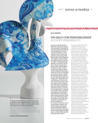 S E N T I R
novos artesãos 5 3
R E V I S TA D A C A S A D O A Z E I T E A Z - Z A I T
The name itself is bold: “Galo
Pop Minimal [Galo means
rooster] is a project which is
meant to reinvent a traditional
Portuguese icon, the Barcelos
Rooster.” The concept came
out of a dream and a series of
chances, like a pregnancy and
a broken leg. Rute Arnóbio,
who’se training is in digital
arts, realised that her future
lay elsewhere: “Too much time
pent up in an office” was not the
kind of life she wanted. Later,
in 2005, the Águas Furtadas
[attic] project was being born,
in Oporto, centred around a
shop in the picturesque Miguel
Bombarda street which became
an incubator for several artists
and handicrafts artisans, as
well as signature art. But Rute
Arnóbio wanted something of
her own. A product she could
identify with. That was when
she dreamt of a rooster of a
single colour. It wasn’t hard to
get the idea off the ground, even
though the first family from
Barcelos she placed an order
with did not come through with
the delivery. Today, production
of these “Andy Warhol” type
roosters is developed with the
same traditional process by a
family which boasts generations
of artisans and many of the
colours used are inspired by the
traditional paintings.
It was such a great success that
you can currently admire a
collection of exclusive Barcelos
roosters, idealized by many
of the names which, at Rute
Arnóbio’s invitation, decided to
be part of this adventure.
O nome é arrojado: Galo Pop
Minimal é um projecto que tem
como princípio a reinvenção de
um ícone tradicional português,
o galo de Barcelos. O concei-
to surgiu, literalmente, de um
sonho e de acasos, como uma
gravidez e uma perna partida.
Rute Arnóbio, com formação em
artes digitais, tinha percebido
que aquele não seria o seu futu-
ro risonho. “Demasiado tempo
fechada no escritório” não era
bem a vida que queria para si.
Surgiu então o projecto Águas
Furtadas, em 2005, no Porto,
centrado numa loja na inspira-
dora Rua Miguel Bombarda que
acabou por servir de incubadora
para vários artistas e criadores
de artesanato urbano e design
de autor. Mas Rute Arnóbio que-
ria algo “seu”. Um produto que
a identificasse. E foi assim que
num sonho lhe apareceu um ga-
lo de apenas uma cor. Materia-
lizar a ideia não foi complicado,
apesar da família de Barcelos a
quem Rute entregou a manufa-
tura dos galos não ter concluído
a encomenda. Hoje, a produção
destes galos com “cheirinho”
a Andy Warhol é desenvolvida
pelos mesmos processos artesa-
nais numa família de gerações
de artesãos e muitas das cores
utilizadas são inspiradas nas
pinturas tradicionais.
E o sucesso foi tanto que actual-
mente podemos admirar uma
colecção de peças exclusivas
de galos de Barcelos idealiza-
das por muitos dos nomes que já
passaram pelas Águas Furtadas
e que a convite de Rute Arnóbio
entraram nesta aventura.
RUTE ARNÓBIO
UM GALO COM PERSONALIDADE
A COCKY PERSONALITY
*
A FAMÍLIA DE BARCELOS A QUEM RUTE FEZ
A PRIMEIRA ENCOMENDA NÃO A CONCLUIU
PORQUE A IDEIA “NÃO IA FUNCIONAR E ERA
UMA PERDA DE TEMPO E DINHEIRO”.
THE FIRST FAMILY FROM BARCELOS SHE
PLACED AN ORDER WITH DID NOT COME
THROUGH WITH THE DELIVERY BECAUSE “IT
WOULDN’T WORK AND WAS A WASTE OF TIME
AND MONEY”.
aguasfurtadasdesign.blogspot.pt
 