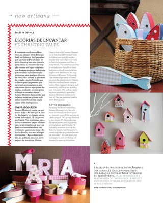 5 4
new artisans S E N S E
A Z - Z A I T C A S A D O A Z E I T E M A G A Z I N E
Over a chat with Susana Montei-
ro, in the shop at Principe Real,
in Lisbon, one quickly under-
stands that each object in Tales
in Details is unique, and has a
story to tell. The creation process
is complex and results in time-
less pieces which translate into
impeccable decoration for any
division of a house. To Susana,
“the creation process is based
on what the client wants. Clients
like our work and want unique
items. They suggest designs and
materials, and help me develop
new concepts. We end up realis-
ing that anything is possible".
Susana Monteiro makes sure
that all the raw material used is
100% Portuguese.
A STEP FORWARD
Pursuing her love for textiles,
Susana Monteiro lets Az-zait
know firsthand that from Janu-
ary onward she will be setting up
a solo project. “It’s a step forward
in my career. I’ll be producing
the same pieces and supplying
several shops and brands. I’ll
probably continue to work for
Tales in details, but I’m going to
create my own project and widen
my horizons”. So next year you
can expect a new workshop of
dreams to open up in Lisbon.
À conversa com Susana Mon-
teiro, no número 20 do Príncipe
Real, em Lisboa, é fácil perceber
que na Tales in Details cada ob-
jecto é único e tem uma história
para contar. O processo de cria-
ção assume um lugar complexo
que desagua em peças indeléveis
que resultam numa decoração
primorosa para qualquer divisão
da casa. Para Susana “o processo
de criação é muito fruto do que
o cliente quer. As pessoas que
apreciam as nossas peças que-
rem coisas únicas e propõem de-
senhos, acabando por me ajudar
a chegar a conceitos novos”.
Susana Monteiro faz questão que
todas as matérias-primas utili-
zadas na confecção das peças
sejam 100% portuguesas.
UM PASSO MAIOR
Susana Monteiro conta em pri-
meira mão à Az-zait que a par-
tir de Janeiro irá lançar-se em
nome individual. “É um passo
em frente. Vou continuar a pro-
duzir as mesmas peças e forne-
cer para várias lojas e marcas.
Provavelmente também irei
continuar a produzir para a Ta-
les in details, mas vou alargar
horizontes.” Aguardemos en-
tão, no próximo ano, um novo
espaço de sonho em Lisboa.
TALES IN DETAILS
ESTÓRIAS DE ENCANTAR
ENCHANTING TALES
*
A TALES IN DETAILS SURGE DA UNIÃO ENTRE
DUAS AMIGAS E SÓCIAS NUM PROJECTO
QUE ABRAÇA A DECORAÇÃO DE INTERIORES
E O DESIGN TÊXTIL. TALES IN DETAILS IS A
PARTNERSHIP OF TWO FRIENDS, A PROJECT
WHICH JOINS INTERIOR DECORATION AND
TEXTILE DESIGN.
www.facebook.com/TalesInDetails
 