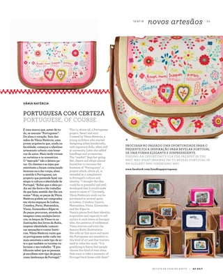 S E N T I R
novos artesãos 5 5
R E V I S TA D A C A S A D O A Z E I T E A Z - Z A I T
This is, above all, a Portuguese
project. Heart and soul.
Created by Vânia Natércia, a
young architect who started
designing urban handicrafts,
with signature dolls, when still
at university. Later she added
handbags and accessories.
The “market” kept her going.
Her clients and shops almost
forced her to increase the
business of “Portuguesa”, a
project which, above all, is
intended as a compliment
to Portugal’s culture and
identity. “I thought the idea
could be so powerful and well
developed that it would make
sense to name it”. Currently,
Vânia Natércia’s work can be
purchased in several spots
in Lisbon, Coimbra, Oporto,
Matosinhos, Viana, Guimarães
and the Algarve.
Vania's pieces find their identity,
inspiration and capacity to tell
stories in such items as baroque
tiles, the patterns of traditional
Viana scarves and even the
famous Anita illustrations.
She tells us that more and more
the Portuguese are sensitive to
this kind of art and that tourists
tend to value her work. “It is
gratifying to know that people
choose this kind of item when
they want to take a memento of
Portugal back home with them”.
É uma marca que, antes de tu-
do, se assume “Portuguesa”.
De alma e coração. Saiu das
mãos de Vânia Natércia, uma
jovem arquitecta que, ainda na
faculdade, começou a idealizar
artesanato urbano com bone-
cos de autor. Mais tarde viriam
as carteiras e os acessórios.
O “mercado” não a deixou pa-
rar. Os clientes e as lojas que
entretanto a foram contactando
levaram-na a dar corpo, alma
e sentido à Portuguesa, um
projecto que pretende fazer um
elogio à cultura e identidade de
Portugal. “Achei que a ideia po-
dia ser tão forte e tão trabalha-
da que fazia sentido dar-lhe um
nome.” Hoje, as peças de Vânia
Natércia podem ser compradas
em vários espaços de Lisboa,
Coimbra, Porto, Matosinhos,
Viana, Guimarães e Algarve.
As peças procuram, através de
imagens como azulejos barro-
cos, os lenços de Viana ou as
ilustrações dos livros da Anita,
inspirar identidade, comuni-
car sensações e contar histó-
rias. Vânia Natércia conta que
os portugueses estão cada vez
mais sensíveis a este tipo de ar-
te e que também os turistas va-
lorizam o seu trabalho. “É gra-
tificante saber que as pessoas
já escolhem este tipo de peças
como lembrança de Portugal.”
*
PROCURAR NO PASSADO UMA OPORTUNIDADE PARA O
PRESENTE FOI A INSPIRAÇÃO PARA REVELAR PORTUGAL
DE UMA FORMA ELEGANTE E SURPREENDENTE.
FINDING AN OPPORTUNITY FOR THE PRESENT IN THE
PAST WAS WHAT INSPIRED ME TO REVEAL PORTUGAL IN
AN ELEGANT AND SURPRISING WAY.
VÂNIA NATÉRCIA
PORTUGUESA COM CERTEZA
PORTUGUESE, OF COURSE
www.facebook.com/handbagsportuguesa
 