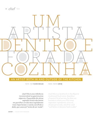 5 8
chef TA L K
A Z - Z A I T C A S A D O A Z E I T E M A G A Z I N E
AN ARTIST BOTH IN AND OUTSIDE OF THE KITCHEN
T E X T O ~ T E X T F I L I P E D ’AV I L L E Z F O T O S ~ P H O T O S A R T U R
José Vila is a landmark in the Algarve
traditional food scene. Guardian
of several local secrets, he does not
hesitate to share one of his most
important ingredients: olive oil,
chosen personally, which he used
“well before it became fashionable”.
José Vila é uma referência
incontornável na gastronomia
algarvia. O guardião de vários
segredos locais não hesita
em partilhar um dos seus ingredientes
mais importantes: o azeite, escolhido a
dedo, que usava já “antes de ser moda”.
 
