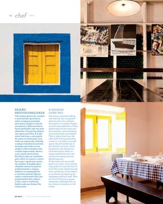 62
chef TA L K
A Z - Z A I T C A S A D O A Z E I T E M A G A Z I N E
PAIXÃO
PROFISSIONALIZADA
Vila sempre gostou de cozinhar
e na juventude aproveitava
todos os espaços possíveis
para juntar amigos à volta de
uns petiscos. Estes encontros
foram ganhando cada vez mais
aderentes e foi preciso adoptar
um espaço mais fixo. É aí que
entra José Lisa, a outra parte
do nome ao restaurante. Lisa
tinha um espaço não utilizado,
o antigo armazém da sacristia
da igreja, que cedeu ao seu
amigo e onde se montou uma
cozinha improvisada. Passou
a ser o ponto de encontro.
Na altura cada um contribuía
para cobrir os custos e o único
lucro que o movia era o gosto
de cozinhar. À medida que a
clientela crescia, foi preciso
profissionalizar o espaço,
melhorar os equipamentos
e contratar pessoal. Nasceu
assim o restaurante Vila Lisa,
propriamente dito, embora
o Lisa, como é conhecido,
hesite ainda em chamar-lhe
restaurante.
A PASSION
GONE PRO
Vila always enjoyed cooking
and when he was young he’d
take any place he could get
his hands on to gather friends
around some appetizers. These
gatherings become more and
more popular, and something
more permanent was needed.
That is where José Lisa, the
other half of the partnership
comes in. Lisa had an unused
space, the old warehouse of
the church’s sacristy, which
he placed at the disposal to
his friend and in which an
improvised kitchen was set
up, thus becoming the new
gathering point.
At the time each one would
pitch in to cover costs and the
only profit in it was the love of
food. But as the clients became
more numerous, all this had to
go professional, improve the
equipment and hire staff. Thus
was born Vila Lisa, a proper
restaurant, although Vila, as
he is known, hesitates to call
it that.
 