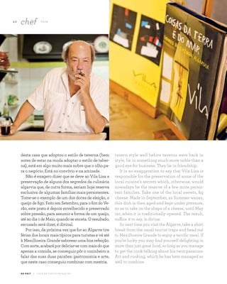 6 4
chef TA L K
A Z - Z A I T C A S A D O A Z E I T E M A G A Z I N E
desta casa que adoptou o estilo de taverna (bem
antes de estar na moda adoptar o estilo de taber-
na), está em algo muito mais nobre que o olho pa-
ra o negócio. Está no convívio e na amizade.
Não é exagero dizer que se deve ao Vila Lisa a
preservação de alguns dos segredos da culinária
algarvia que, de outra forma, seriam hoje reserva
exclusiva de algumas famílias mais persistentes.
Tome-se o exemplo de um dos doces de eleição, o
queijo de figo. Feito em Setembro, para o fim do Ve-
rão, este prato é depois envelhecido e preservado
sobre pressão, para assumir a forma de um queijo,
até ao dia 1 de Maio, quando se enceta. O resultado,
escusado será dizer, é divinal.
Por isso, da próxima vez que for ao Algarve tire
férias dos locais mais típicos para turistas e vá até
à Mexilhoeira Grande saborear uma boa refeição.
Com sorte, acabará por deliciar-se com mais do que
apenas a comida, se conseguir pôr o cozinheiro a
falar das suas duas paixões: gastronomia e arte,
que neste caso conseguiu combinar com mestria.
tavern style well before taverns were back in
style, lie in something much more noble than a
good eye for business. They lie in friendship.
It is no exaggeration to say that Vila Lisa is
responsible for the preservation of some of the
local cuisine’s secrets which, otherwise, would
nowadays be the reserve of a few more persis-
tent families. Take one of the local sweets, fig
cheese. Made in September, as Summer wanes,
this dish is then aged and kept under pressure,
so as to take on the shape of a cheese, until May
1st, when it is traditionally opened. The result,
suffice it to say, is divine.
So next time you visit the Algarve, take a short
break from the usual tourist traps and head out
to Mexilhoeira Grande to enjoy a terrific meal. If
you’re lucky you may find yourself delighting in
more than just great food, so long as you manage
to get the cook talking about his twin passions:
Art and cooking, which he has here managed so
well to combine.
 