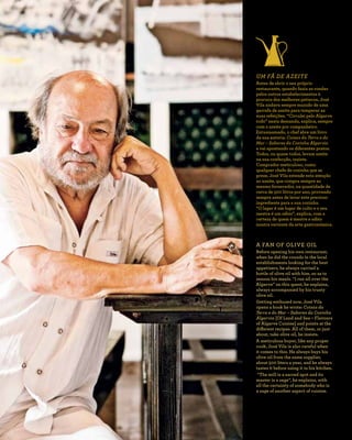 R E V I S TA D A C A S A D O A Z E I T E A Z - Z A I T
6 5
UM FÃ DE AZEITE
Antes de abrir o seu próprio
restaurante, quando fazia as rondas
pelos outros estabelecimentos à
procura dos melhores petiscos, José
Vila andava sempre munido de uma
garrafa de azeite para temperar as
suas refeições. “Circulei pelo Algarve
todo” nesta demanda, explica, sempre
com o azeite por companheiro.
Entusiasmado, o chef abre um livro
da sua autoria: Coisas da Terra e do
Mar – Sabores da Cozinha Algarvia
e vai apontando os diferentes pratos.
Todos, ou quase todos, levam azeite
na sua confecção, insiste.
Comprador meticuloso, como
qualquer chefe de cozinha que se
preze, José Vila estende esta atenção
ao azeite, que compra sempre ao
mesmo fornecedor, na quantidade de
cerca de 500 litros por ano, provando
sempre antes de levar este precioso
ingrediente para a sua cozinha.
“O lagar é um lugar de culto e o seu
mestre é um sábio”, explica, com a
certeza de quem é mestre e sábio
noutra vertente da arte gastronómica.
A FAN OF OLIVE OIL
Before opening his own restaurant,
when he did the rounds in the local
establishments looking for the best
appetizers, he always carried a
bottle of olive oil with him, so as to
season his meals. “I ran all over the
Algarve” on this quest, he explains,
always accompanied by his trusty
olive oil.
Getting enthused now, José Vila
opens a book he wrote: Coisas da
Terra e do Mar – Sabores da Cozinha
Algarvia [Of Land and Sea – Flavours
of Algarve Cuisine] and points at the
different recipes. All of them, or just
about, take olive oil, he insists.
A meticulous buyer, like any proper
cook, José Vila is also careful when
it comes to this. He always buys his
olive oil from the same supplier,
about 500 liters a year, and he always
tastes it before using it in his kitchen.
“The mill is a sacred spot and its
master is a sage”, he explains, with
all the certainty of somebody who is
a sage of another aspect of cuisine.
 