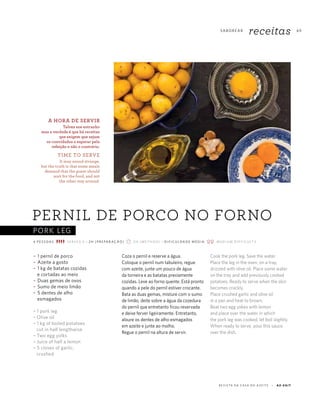 PORK LEG
69
R E V I S TA D A C A S A D O A Z E I T E A Z - Z A I T
SA B O R E A R
receitas
~ 1 pernil de porco
~ Azeite a gosto
~ 1 kg de batatas cozidas
e cortadas ao meio
~ Duas gemas de ovos
~ Sumo de meio limão
~ 5 dentes de alho
esmagados
~ 1 pork leg
~ Olive oil
~ 1 kg of boiled potatoes
cut in half lengthwise
~ Two egg yolks
~ Juice of half a lemon
~ 5 cloves of garlic,
crushed
PERNIL DE PORCO NO FORNO
4 P E S S OA S S E R V E S 4 ~ 2 H ( P R E PA R AÇ ÃO) 2 H (M E T H O D) ~ D I F I C U L DA D E M É D I A M E D I U M D I F F I C U LT Y
Coza o pernil e reserve a água.
Coloque o pernil num tabuleiro, regue
com azeite, junte um pouco de água
da torneira e as batatas previamente
cozidas. Leve ao forno quente. Está pronto
quando a pele do pernil estiver crocante.
Bata as duas gemas, misture com o sumo
de limão, deite sobre a água da cozedura
do pernil que entretanto ficou reservada
e deixe ferver ligeiramente. Entretanto,
aloure os dentes de alho esmagados
em azeite e junte ao molho.
Regue o pernil na altura de servir.
Cook the pork leg. Save the water.
Place the leg in the oven, on a tray,
drizzled with olive oil. Place some water
on the tray and add previously cooked
potatoes. Ready to serve when the skin
becomes crackly.
Place crushed garlic and olive oil
in a pan and heat to brown.
Beat two egg yokes with lemon
and place over the water in which
the pork leg was cooked, let boil slightly.
When ready to serve, pour this sauce
over the dish.
A HORA DE SERVIR
Talvez soe estranho
mas a verdade é que há receitas
que exigem que sejam
os convidados a esperar pela
refeição e não o contrário.
TIME TO SERVE
It may sound strange,
but the truth is that some meals
demand that the guest should
wait for the food, and not
the other way around.
 