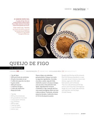 FIG CHEESE
7 1
R E V I S TA D A C A S A D O A Z E I T E A Z - Z A I T
SA B O R E A R
receitas
QUEIJO DE FIGO
~ 1 kg de figos
~ 500 g de miolo de amêndoa
~ 25 g de chocolate em pó
~ 1 colher de sopa de erva-doce
~ 5 g de canela
~ 300 g de açúcar
~ 1 chávena de água
~ 1 cálice de medronho
~ Raspa de limão
~ 1 kg figs
~ 500 g almond kernals
~ 25 g powdered chocolate
~ 1 soup spoon of fennel
~ 5 g cinnamon
~ 300 g sugar
~ 1 teacup water
~ 1 cup of arbutus
~ Lemon zest
Pique os figos e as amêndoas
grosseiramente. Coloque num tacho
os seguintes ingredientes: chocolate,
erva-doce, canela, raspa de limão,
medronho, açúcar e um pouco de água.
Leve ao lume e mexa até estar tudo
ligado. Seguidamente incorpore
a amêndoa e o figo, mexendo até ficar
uma massa homogénea. Retire do lume
e deixe arrefecer. Finalmente, retirando
pequenos bocados, molde esta massa
em forma de pequenos queijos.
Roughly grind the figs and the almonds.
Place the following ingredients in a pan:
chocolate, fennel, cinnamon, lemon zest,
arbutus, sugar and a little water.
Heat and stir until it all blends.
Then mix in the almonds and the figs
and stir until it becomes a homogenous
dough; let it cool. Finally, take small bits
and mold them into the shape
of small cheeses.
O SABOR ESPECIAL
O queijo de figo deve ser
confeccionado na época deste
fruto. Nada substitui o bom figo
vindo directamente da árvore.
THE SPECIAL TASTE
Fig cheese should be prepared
during fig season. Nothing
compares to a fig picked
straight off the tree.
4 P E S S OA S S E R V E S 4 ~ 4 5 M ( P R E PA R AÇ ÃO) 4 5 M (M E T H O D) ~ D I F I C U L DA D E M É D I A M E D I U M D I F F I C U LT Y
 