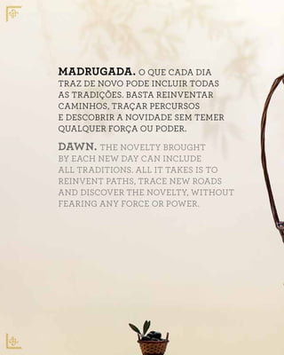 MADRUGADA. O QUE CADA DIA
TRAZ DE NOVO PODE INCLUIR TODAS
AS TRADIÇÕES. BASTA REINVENTAR
CAMINHOS, TRAÇAR PERCURSOS
E DESCOBRIR A NOVIDADE SEM TEMER
QUALQUER FORÇA OU PODER.
DAWN. THE NOVELTY BROUGHT
BY EACH NEW DAY CAN INCLUDE
ALL TRADITIONS. ALL IT TAKES IS TO
REINVENT PATHS, TRACE NEW ROADS
AND DISCOVER THE NOVELTY, WITHOUT
FEARING ANY FORCE OR POWER.
 