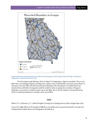 CLIMATIC CHANGEUSING USGS GAUGES IN GEORGIA King,AaronJ.
8
Figure 6 shows the watersheds of the areas were the water gauges are found. Many of the decreasing in discharge is
happening in watershed around the cities.
The decreasing in peak discharge, shown in figure 6 is happening in adjacent watersheds. This is most
likely due to increasing groundwater pumping, since surface water is hydraulically connected to groundwater. A
decrease in the water table will decrease peak stream discharge. This assumption is not backed up by any
statistical facts and further investigation would be needed to make an appropriate conclusion. Changes in
discharge in areas that are outside of major cities is also likely due to increase irrigation and agricultural use,
which is another growing issue in Georgia’s water use problem.
Cited
Barber, N. L. and Stamey, T. C. (2000) Droughts in Georgia. U.S. Geological Survey Water-Supply Paper 2375
Carter, R.F. (1985) Effects of the drought of 1980-81 on streamflow and on ground-waterlevels in Georgia. U.S.
Geological Survey Water Resources Investigations, 83-4158, 46 p
 