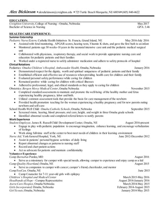 Alex Dickinson alexdickinson@creighton.edu 725 Turtle Beach Marquette,NE 68854(605) 840-4622
EDUCATION:
Creighton University,College of Nursing - Omaha, Nebraska May 2017
Bachelor of Science in Nursing GPA: 3.46
HEALTH CARE EXPERIENCE:
Summer Externship
Pediatric Nurse Extern, Catholic Health Initiatives St. Francis, Grand Island, NE May 2016-July 2016
 Assisted with fetal monitoring, APGAR scores,hearing tests,Vitamin K shots, and gave the first bath to an infant
 Monitored patients age 30 weeks-18 years in the neonatal intensive care unit and the pediatric medical surgical
unit
 Collaborated with physicians, respiratory therapy, and social work to provide appropriate nursing care and
education for pediatric patients and their families
 Worked under a registered nurse to safely administer medication and adhere to safety protocols of hospital
Clinical Rotations
Pediatrics: Omaha Children’sHospital, Ambassador Health, Omaha,Nebraska January 2016
 Demonstrated respect for the dignity, worth and spiritual uniqueness of pediatric patients and their family
 Established efficient and effective use of resources when providing health care for children and their family
 Evaluated personal safety performance while caring for children
 Remained positive while caring for children with critical illnesses
 Adhered to professional, legal, and ethical standards as they apply to caring for children
Obstetrics: Bergen Mercy Medical Center,Omaha Nebraska November 2015
 Completed standard assessments to maintain and promote the well-being of the healthy mother and fetus
experiencing healthy pregnancy, labor and birth.
 Utilized common assessment tools that provide the basis for care management of the newborn
 Provided health promotion teaching for the woman experiencing a healthy pregnancy and for new parents outing
newborn and self-care
School Health-Well Child: Omaha Catholic Schools,Omaha,Nebraska September 2015
 Screened vision, hearing, blood pressure,oral care,height, and weight in three Omaha grade schools
 Identified abnormal results and completed referralletters to notify parents
Work Experience
Student Employee, James R. RussellChild Development Center, Omaha, NE August 2016-present
 Engage in play with pediatric population to encourage imagination, enhance learning, and encourage verbalization
of feelings
 Work along full-time staff at the center to best meet needs of children in their learning environment
Nurse Aid, York GeneralHospital, York, NE June 2012-December 2012
 Assist in patients’ personal hygiene activities of daily living
 Report abnormal changes or patterns to nursing staff
 Record and chart patient actions
 Act as advocate for patients and maintain confidentiality
Volunteer Experience
Camp Barnabas Purdee,MO August 2016
 Serve as a missionary for camper with special needs, allowing camper to experience and enjoy camp as a kid
Camp Quality Heartland,Omaha,NE August 2015
 Serve as companion to camper with cancer; camper’s friend,cheerleader,and mentor
CampYouCan, Omaha,NE June 2015
 Camp Counselor for 7-11 year-old girls with epilepsy
Children’s Hospital and Medical Center March 2015-May 2016
Headbands of Hope – Campus Representative August 2014-January 2016
Asera Care Hospice,Omaha Nebraska March 2014-May 2015
Girls Incorporated, Omaha,Nebraska February 2014-August 2015
Girl Scouts,Omaha,Nebraska January 2014-May 2015
 