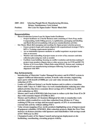2009 –2012 Schering Plough/Merck Manufacturing Division,
Brinny, Innishannon, Cork Ireland
Position: Site Lean Six Sigma leader/ Master Black Belt
_______________________________________________________________________
_
Responsibilities
- Merck Production System Lean Six Sigma leader/Facilitator
o Project facilitator on 2 Sterile Business units consisting of Parts Prep, media
Compounding, bottle Filling process, Lyophilisation, packaging and labelling
and Batch Record streamlining with process standardization activities
- Site Master Black Belt managing and coaching Six Sigma project selection process
o Ensure projects begin and remain aligned with organizational strategic CTQ’s-
KPI’s ( Training requirements inclusive)
o Act as stakeholder/sponsors mediator or conflict negotiator on project teams
risks as necessary
o Monitor and counselling of project teams at review of key measure and data
collection plan using key tools as needed.
o Facilitate team building, focusing on conflict resolution and decision making if
project team members dispute data or other process step via CEM and BCCM.
o Mentor of 24 Green Belts, 5 Black Belts using DMAIC, Kaizen and training of
advanced Lean manufacturing techniques following Toyota principles in
alignment with MPS
Key Achievements:
- Introduction of Materials Vendor Managed Inventory and KANBAN system to
support 4 different laboratories sections, 8 sterile value streams, engineering
spare parts with benefit of €800k per year and value streams down time
reduction of 15%
- Leader of 5 different Kaizen’s on Sterile business unit to achieve a transition
from 4 shift 7 days to 3 shift 5 days via work standardization reducing non value
added activities that drove economic direct savings of €1.2 MM/year in 2010
with realisation on 2011.
- Mentor and Coach of RM/SQA labs lean team to reduce cycle time from 42 to 20
days with economic impact of €250k in 2011
- Mentor and Facilitator of Chemistry/Biological QA labs to standardise work
activities which resulted in a cycle time reduction from 40 days to 17 days
realising €275k/year savings and increased capacity of 25% to accommodate
external labs activity without adding FTE’s
- Value stream mapping of key sterile products highlighting areas of improvement
(Equipment reliability-TPM/OEE, Risk reduction projects, Right the First Time
metrics) via Kaizen activities with Sponsors and Stakeholders with savings result
of €9.7 MM/year in 2012
- Champion/Leader of Six Sigma Council and program deployment at site
facilitating, coordinating, executing projects with/by
3
 