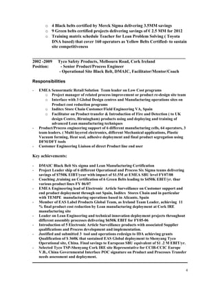 o 4 Black belts certified by Merck Sigma delivering 3.5MM savings
o 9 Green belts certified projects delivering savings of € 2.5 MM for 2012
o Training matrix schedule Teacher for Lean Problem Solving ( Toyota
DNA based) that cover 160 operators as Yellow Belts Certified- to sustain
site competitiveness
_______________________________________________________________________
2002 -2009 Tyco Safety Products, Melbourn Road, Cork Ireland
Position: - Senior Product/Process Engineer
- Operational Site Black Belt, DMAIC, Facilitator/Mentor/Coach
Responsibilities
- EMEA Sensormatic Retail Solution Team leader on Low Cost programs
o Project manager of related process improvement or product re-design site team
o Interface with 3 Global Design centres and Manufacturing operations sites on
Product cost reduction programs
o Inditex Store Chain Customer/Field Engineering VA, Spain
o Facilitator on Product transfer & Introduction of Fire and Detection ( to UK
design Centre, Birmingham) products using and deploying and training of
advanced Lean manufacturing techniques
- Product/Process engineering support of 6 different manufacturing cells, 64 operators, 3
team leaders. ( Multi layered electronics, different Mechanical applications, Plastic
Vacuum forming, Heat seal, adhesive deployment and final product segregation using
DFM/DFT tools
- Customer Engineering Liaison of direct Product line end user
Key achievements:
- DMAIC Black Belt Six sigma and Lean Manufacturing Certification
- Project Leader ship of 6 different Operational and Process Six Sigma teams delivering
savings of $750K EIBT/year with impact of $1.5M at EMEA SBU level FY07/08
- Coaching ,training an Certification of 6 Green Belts leading to $450K EBIT/yr. thur
various product lines FY 06/07
- EMEA Engineering lead of Electronic Article Surveillance on Customer support and
end product deployment through out Spain, Inditex Stores Chain and in particular
with TEMPE manufacturing operations based in Alicante, Spain
- Member of EAS Label Products Global Team, as Ireland Team Leader, achieving 11
% final product cost reduction by Lean manufacturing deployment at Cork IRE
manufacturing site
- Leader on Lean Engineering and technical innovation deployment projects throughout
different assembly processes delivering $650K EBIT for FY05-06
- Introduction of 5 Electronic Article Surveillance products with associated Supplier
qualifications and Process development and implementation.
- Justified and submitted 3 tool and operations redesign to IDA achieving grants
Qualification of $ 360K that sustained EAS Global deployment to Shenyang Tyco
Operational site, China. Final savings to European SBU equivalent of $1 .2 M EBIT/yr.
- Selected Tyco TSP-Shenyang Cork IRE site Representative for CCIB-CCIC Europe
V.B., China Governmental Interface POC signature on Product and Processes Transfer
needs assessment and deployment.
4
 