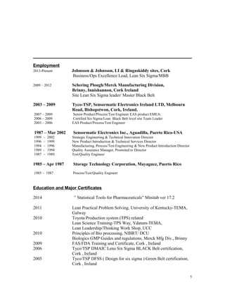 Employment
2013-Present Johnsson & Johnsson, LI & Ringaskiddy sites, Cork
Business/Ops Excellence Lead, Lean Six Sigma/MBB
2009 – 2012 Schering Plough/Merck Manufacturing Division,
Brinny, Innishannon, Cork Ireland
Site Lean Six Sigma leader/ Master Black Belt
2003 – 2009 Tyco-TSP, Sensormatic Electronics Ireland LTD, Melbourn
Road, Bishopstwon, Cork, Ireland.
2007 – 2009 Senior Product/Process/Test Engineer EAS product EMEA.
2006 – 2009 Certified Six Sigma/Lean Black Belt level site Team Leader
2003 – 2006 EAS Product/Process/Test Engineer
1987 – Mar 2002 Sensormatic Electronics Inc., Aguadilla, Puerto Rico-USA
1999 – 2002 Strategic Engineering & Technical Innovation Director
1996 – 1999 New Product Introduction & Technical Services Director
1994 – 1996 Manufacturing, Process/Test Engineering & New Product Introduction Director
1989 - 1994 Quality Assurance Manager, Promoted to Director
1987 – 1989 Test/Quality Engineer
1985 – Apr 1987 Storage Technology Corporation, Mayaguez, Puerto Rico
1985 – 1987 Process/Test/Quality Engineer
Education and Major Certificates
2014 “ Statistical Tools for Pharmaceuticals” Minitab ver 17.2
2011 Lean Practical Problem Solving, University of Kentucky-TEMA,
Galway
2010 Toyota Production system (TPS) related
Lean Science Training-TPS Way, Ydatum-TEMA,
Lean Leadership/Thinking Work Shop, UCC
2010 Principles of Bio processing, NIBRT/ DCU
Biologics GMP Guides and regulations, Merck Mfg Div., Brinny
2009 FAS/FDA Training and Certificate, Cork , Ireland
2006 Tyco/TSP DMAIC Lena Six Sigma BLACK Belt certification,
Cork , Ireland
2005 Tyco/TSP DFSS ( Design for six sigma ) Green Belt certification,
Cork , Ireland
5
 
