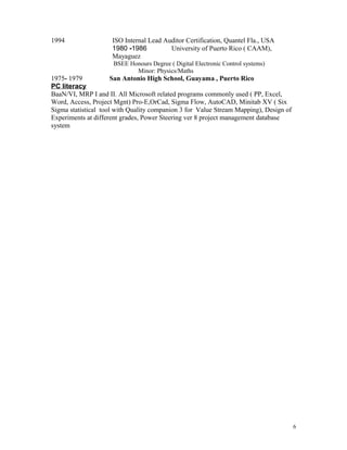 1994 ISO Internal Lead Auditor Certification, Quantel Fla., USA
1980 -1986 University of Puerto Rico ( CAAM),
Mayaguez
BSEE Honours Degree ( Digital Electronic Control systems)
Minor: Physics/Maths
1975- 1979 San Antonio High School, Guayama , Puerto Rico
PC literacy
BaaN/VI, MRP I and II. All Microsoft related programs commonly used ( PP, Excel,
Word, Access, Project Mgnt) Pro-E,OrCad, Sigma Flow, AutoCAD, Minitab XV ( Six
Sigma statistical tool with Quality companion 3 for Value Stream Mapping), Design of
Experiments at different grades, Power Steering ver 8 project management database
system
6
 
