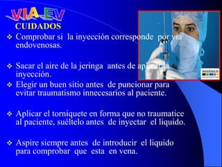CUIDADOS :
 Comprobar si la inyección corresponde por vía
endovenosas.
 Sacar el aire de la jeringa antes de aplicar la
inyección.
 Elegir un buen sitio antes de puncionar para
evitar traumatismo innecesarios al paciente.
 Aplicar el torniquete en forma que no traumatice
al paciente, suéltelo antes de inyectar el liquido.
 Aspire siempre antes de introducir el liquido
para comprobar que esta en vena.
 