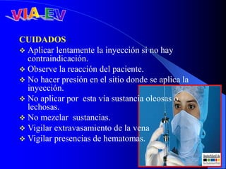 CUIDADOS :
 Aplicar lentamente la inyección si no hay
contraindicación.
 Observe la reacción del paciente.
 No hacer presión en el sitio donde se aplica la
inyección.
 No aplicar por esta vía sustancia oleosas o
lechosas.
 No mezclar sustancias.
 Vigilar extravasamiento de la vena
 Vigilar presencias de hematomas.
 