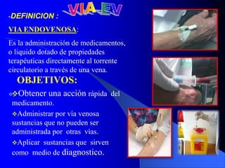 -DEFINICION :
VIA ENDOVENOSA:
Es la administración de medicamentos,
o liquido dotado de propiedades
terapéuticas directamente al torrente
circulatorio a través de una vena.
.
OBJETIVOS:
Obtener una acción rápida del
medicamento.
Administrar por vía venosa
sustancias que no pueden ser
administrada por otras vías.
Aplicar sustancias que sirven
como medio de diagnostico.
 
