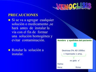 PRECAUCIONES
 Si se va a agregar cualquier
solución o medicamento ,se
hará antes de instalar la
vía con el fin de formar
una solución homogénea y
evitar contaminación.
 Rotular la solución a
instalar.
Nombre y apellidos del paciente
Dextrosa 5% AD 1000cc
+ hipersodio 1 amp.
xx gots x’
Fecha:
Hora: firma
I
 